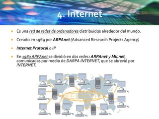  Es una red de redes de ordenadores distribuidos alrededor del mundo.
 Creado en 1969 por ARPAnet (Advanced Research Projects Agency)
 Internet Protocol o IP
 En 1980 ARPAnet se dividió en dos redes: ARPAnet y MILnet,
comunicadas por medio de DARPA INTERNET, que se abrevió por
INTERNET.
 
