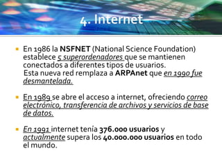  En 1986 la NSFNET (National Science Foundation)
establece 5 superordenadores que se mantienen
conectados a diferentes tipos de usuarios.
Esta nueva red remplaza a ARPAnet que en 1990 fue
desmantelada.
 En 1989 se abre el acceso a internet, ofreciendo correo
electrónico, transferencia de archivos y servicios de base
de datos.
 En 1991 internet tenía 376.000 usuarios y
actualmente supera los 40.000.000 usuarios en todo
el mundo.
 