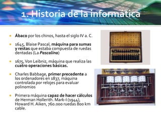  Ábaco por los chinos, hasta el siglo IV a. C.
 1645, Blaise Pascal, máquina para sumas
y restas que estaba compuesta de ruedas
dentadas (La Pascalina)
 1675,Von Leibniz, máquina que realiza las
cuatro operaciones básicas.
 Charles Babbage, primer precedente a
los ordenadores en 1837, máquina
controlada por relojes para evaluar
polinomios
 Primera máquina capaz de hacer cálculos
de Herman Hollerith. Mark-I (1944),
Howard H. Aiken, 760.000 ruedas 800 km
cable.
 