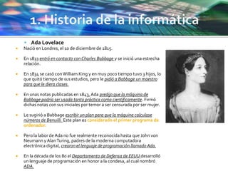  Ada Lovelace
 Nació en Londres, el 10 de diciembre de 1815.
 En 1833 entró en contacto con Charles Babbage y se inició una estrecha
relación.
 En 1834 se casó conWilliam King y en muy poco tiempo tuvo 3 hijos, lo
que quitó tiempo de sus estudios, pero le pidió a Babbage un maestro
para que le diera clases.
 En unas notas publicadas en 1843, Ada predijo que la máquina de
Babbage podría ser usada tanto práctica como científicamente. Firmó
dichas notas con sus iniciales por temor a ser censurada por ser mujer.
 Le sugirió a Babbage escribir un plan para que la máquina calculase
números de Benuilli. Este plan es considerado el primer programa de
ordenador.
 Pero la labor de Ada no fue realmente reconocida hasta que John von
Neumann y AlanTuring, padres de la moderna computadora
electrónica digital, crearon el lenguaje de programación llamado Ada.
 En la década de los 80 el Departamento de Defensa de EEUU desarrolló
un lenguaje de programación en honor a la condesa, al cual nombró
ADA.
 