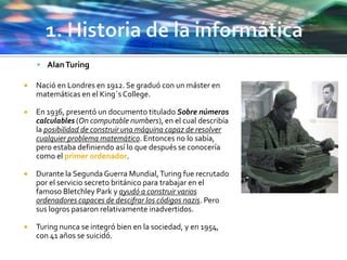  AlanTuring
 Nació en Londres en 1912. Se graduó con un máster en
matemáticas en el King´s College.
 En 1936, presentó un documento titulado Sobre números
calculables (On computable numbers), en el cual describía
la posibilidad de construir una máquina capaz de resolver
cualquier problema matemático. Entonces no lo sabía,
pero estaba definiendo así lo que después se conocería
como el primer ordenador.
 Durante la SegundaGuerra Mundial,Turing fue recrutado
por el servicio secreto británico para trabajar en el
famoso Bletchley Park y ayudó a construir varios
ordenadores capaces de descifrar los códigos nazis. Pero
sus logros pasaron relativamente inadvertidos.
 Turing nunca se integró bien en la sociedad, y en 1954,
con 41 años se suicidó.
 
