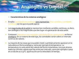  Características de los sistemas analógicos
 Emplea variables físicas continuas para representar otras variables o cantidades
numéricas con las que se puede operar.
 Las magnitudes de la señal se representan mediante variables continuas, es decir,
son análogas a las magnitudes que dan lugar a la generación de esta señal.
 Contienen dispositivos que manipulan cantidades físicas representadas en forma
analógica. En un sistema de este tipo, las cantidades varían sobre un intervalo
continuo de valores.
 La mayoría de las cosas que se pueden medir cuantitativamente aparecen en la
naturaleza en forma analógica, como por ejemplo la temperatura. La
temperatura no varía entre dos valores de forma instantánea, sino que alcanza
todos los infinitos valores que hay entre ese intervalo, como por ejemplo si pasa
en un día de 10 a 25°C. Igual ocurre con la velocidad o el tiempo.
 