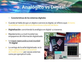  Características de los sistemas digitales
 Cuando se habla de que un objeto o servicio es digital, se refiere a que él mismo
se establece a partir del envío discontinuo o discreto de datos.
 Digitalización: convirtiendo lo analógico en digital –y viceversa.
 Rápidamente y a nivel mundial nos
empapamos de información digitalizada.
 La mayor repercusión a nivel mundial:
TV digital
 La ventaja de la señal digitalizada es la
mejor calidad debido a la ausencia
de modificaciones por causas externas
como por ejemplo el ruido.
 