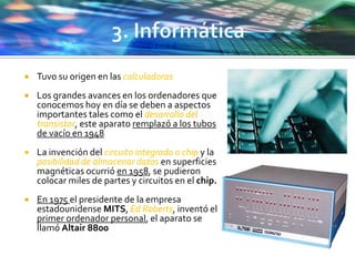  Tuvo su origen en las calculadoras
 Los grandes avances en los ordenadores que
conocemos hoy en día se deben a aspectos
importantes tales como el desarrollo del
transistor, este aparato remplazó a los tubos
de vacío en 1948
 La invención del circuito integrado o chip y la
posibilidad de almacenar datos en superficies
magnéticas ocurrió en 1958, se pudieron
colocar miles de partes y circuitos en el chip.
 En 1975 el presidente de la empresa
estadounidense MITS, Ed Roberts, inventó el
primer ordenador personal, el aparato se
llamó Altair 8800
 