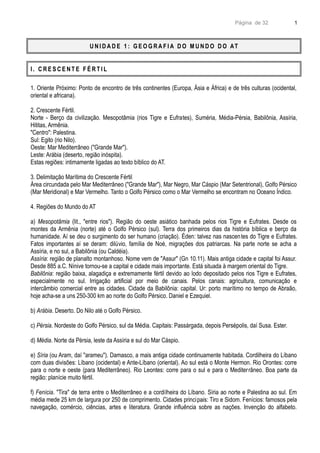 Página de 32
U N I D A D E 1 : G E O G R A F I A D O M U N D O D O AT
I . C R E S C E N T E F É R T I L
1. Oriente Próximo: Ponto de encontro de três continentes (Europa, Ásia e África) e de três culturas (ocidental,
oriental e africana).
2. Crescente Fértil.
Norte - Berço da civilização. Mesopotâmia (rios Tigre e Eufrates), Suméria, Média-Pérsia, Babilônia, Assíria,
Hititas, Armênia.
"Centro": Palestina.
Sul: Egito (rio Nilo).
Oeste: Mar Mediterrâneo ("Grande Mar").
Leste: Arábia (deserto, região inóspita).
Estas regiões: intimamente ligadas ao texto bíblico do AT.
3. Delimitação Marítima do Crescente Fértil
Área circundada pelo Mar Mediterrâneo ("Grande Mar"), Mar Negro, Mar Cáspio (Mar Setentrional), Golfo Pérsico
(Mar Meridional) e Mar Vermelho. Tanto o Golfo Pérsico como o Mar Vermelho se encontram no Oceano Índico.
4. Regiões do Mundo do AT
a) Mesopotâmia (lit., "entre rios"). Região do oeste asiático banhada pelos rios Tigre e Eufrates. Desde os
montes da Armênia (norte) até o Golfo Pérsico (sul). Terra dos primeiros dias da história bíblica e berço da
humanidade. Aí se deu o surgimento do ser humano (criação). Éden: talvez nas nascentes do Tigre e Eufrates.
Fatos importantes aí se deram: dilúvio, família de Noé, migrações dos patriarcas. Na parte norte se acha a
Assíria, e no sul, a Babilônia (ou Caldéia).
Assíria: região de planalto montanhoso. Nome vem de "Assur" (Gn 10.11). Mais antiga cidade e capital foi Assur.
Desde 885 a.C. Nínive tornou-se a capital e cidade mais importante. Está situada à margem oriental do Tigre.
Babilônia: região baixa, alagadiça e extremamente fértil devido ao lodo depositado pelos rios Tigre e Eufrates,
especialmente no sul. Irrigação artificial por meio de canais. Pelos canais: agricultura, comunicação e
intercâmbio comercial entre as cidades. Cidade da Babilônia: capital. Ur: porto marítimo no tempo de Abraão,
hoje acha-se a uns 250-300 km ao norte do Golfo Pérsico. Daniel e Ezequiel.
b) Arábia. Deserto. Do Nilo até o Golfo Pérsico.
c) Pérsia. Nordeste do Golfo Pérsico, sul da Média. Capitais: Passárgada, depois Persépolis, daí Susa. Ester.
d) Média. Norte da Pérsia, leste da Assíria e sul do Mar Cáspio.
e) Síria (ou Aram, daí "arameu"). Damasco, a mais antiga cidade continuamente habitada. Cordilheira do Líbano
com duas divisões: Líbano (ocidental) e Ante-Líbano (oriental). Ao sul está o Monte Hermon. Rio Orontes: corre
para o norte e oeste (para Mediterrâneo). Rio Leontes: corre para o sul e para o Mediterrâneo. Boa parte da
região: planície muito fértil.
f) Fenícia. "Tira" de terra entre o Mediterrâneo e a cordilheira do Líbano. Síria ao norte e Palestina ao sul. Em
média mede 25 km de largura por 250 de comprimento. Cidades principais: Tiro e Sidom. Fenícios: famosos pela
navegação, comércio, ciências, artes e literatura. Grande influência sobre as nações. Invenção do alfabeto.
1
 