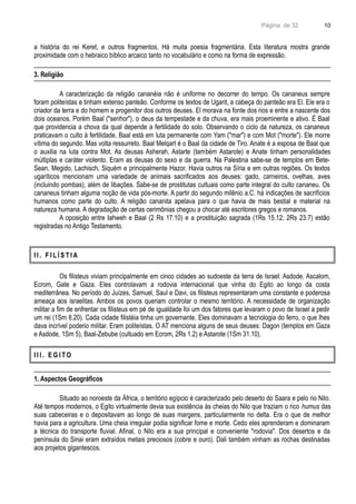 Página de 32
a história do rei Keret, e outros fragmentos. Há muita poesia fragmentária. Esta literatura mostra grande
proximidade com o hebraico bíblico arcaico tanto no vocabulário e como na forma de expressão.
3. Religião
A caracterização da religião cananéia não é uniforme no decorrer do tempo. Os cananeus sempre
foram politeístas e tinham extenso panteão. Conforme os textos de Ugarit, a cabeça do panteão era El. Ele era o
criador da terra e do homem e progenitor dos outros deuses. El morava na fonte dos rios e entre a nascente dos
dois oceanos. Porém Baal ("senhor"), o deus da tempestade e da chuva, era mais proeminente e ativo. É Baal
que providencia a chova da qual depende a fertilidade do solo. Observando o ciclo da natureza, os cananeus
praticavam o culto à fertilidade. Baal está em luta permanente com Yam ("mar") e com Mot ("morte"). Ele morre
vítima do segundo. Mas volta ressurreto. Baal Melqart é o Baal da cidade de Tiro. Anate é a esposa de Baal que
o auxilia na luta contra Mot. As deusas Asherah, Astarte (também Astarote) e Anate tinham personalidades
múltiplas e caráter violento. Eram as deusas do sexo e da guerra. Na Palestina sabe-se de templos em Bete-
Sean, Megido, Lachisch, Siquém e principalmente Hazor. Havia outros na Síria e em outras regiões. Os textos
ugaríticos mencionam uma variedade de animais sacrificados aos deuses: gado, carneiros, ovelhas, aves
(incluindo pombas), além de libações. Sabe-se de prostitutas cultuais como parte integral do culto cananeu. Os
cananeus tinham alguma noção de vida pós-morte. A partir do segundo milênio a.C. há indicações de sacrifícios
humanos como parte do culto. A religião cananita apelava para o que havia de mais bestial e material na
natureza humana. A degradação de certas cerimônias chegou a chocar até escritores gregos e romanos.
A oposição entre Iahweh e Baal (2 Rs 17.10) e a prostituição sagrada (1Rs 15.12; 2Rs 23.7) estão
registradas no Antigo Testamento.
I I . F I L Í S T I A
Os filisteus viviam principalmente em cinco cidades ao sudoeste da terra de Israel: Asdode, Ascalom,
Ecrom, Gate e Gaza. Eles controlavam a rodovia internacional que vinha do Egito ao longo da costa
mediterrânea. No período do Juízes, Samuel, Saul e Davi, os filisteus representaram uma constante e poderosa
ameaça aos israelitas. Ambos os povos queriam controlar o mesmo território. A necessidade de organização
militar a fim de enfrentar os filisteus em pé de igualdade foi um dos fatores que levaram o povo de Israel a pedir
um rei (1Sm 8.20). Cada cidade filistéia tinha um governante. Eles dominavam a tecnologia do ferro, o que lhes
dava incrível poderio militar. Eram politeístas. O AT menciona alguns de seus deuses: Dagon (templos em Gaza
e Asdode, 1Sm 5), Baal-Zebube (cultuado em Ecrom, 2Rs 1.2) e Astarote (1Sm 31.10).
I I I . E G I TO
1. Aspectos Geográficos
Situado ao noroeste da África, o território egípcio é caracterizado pelo deserto do Saara e pelo rio Nilo.
Até tempos modernos, o Egito virtualmente devia sua existência às cheias do Nilo que traziam o rico humus das
suas cabeceiras e o depositavam ao longo de suas margens, particularmente no delta. Era o que de melhor
havia para a agricultura. Uma cheia irregular podia significar fome e morte. Cedo eles aprenderam e dominaram
a técnica do transporte fluvial. Afinal, o Nilo era a sua principal e conveniente "rodovia". Dos desertos e da
península do Sinai eram extraídos metais preciosos (cobre e ouro). Dali também vinham as rochas destinadas
aos projetos gigantescos.
10
 
