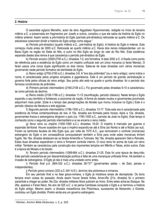 Página de 32
2. História
O sacerdote egípcio Manetho, autor da obra Aigyptiaka Hypomnemata, redigida no início do terceiro
milênio a.C. e preservada em fragmentos por Josefo e outros, compilou o que ele sabia da história do Egito no
milênio anterior. Assim sendo a pré-história do Egito (período pré-dinástico) retrocede ao quarto milênio a.C. Os
estudiosos costumam dividir a história do Egito antigo como segue:1
a) Período pré-dinástico (quarto milênio a.C., pré-história do Egito). A história do Egito é milenar. Esta
começou muito antes de 3000 a.C. Retrocede ao quarto milênio a.C. Havia dois reinos independentes: um no
Baixo Egito na região do Delta do Nilo, e outro no Alto Egito ao longo do vale do Rio Nilo. Esta existência
separada destes dois reinos é que caracteriza o período pré-dinástico do Egito.
b) Período arcaico (3000-2700 a.C.): dinastias 1-2, era formativa. A data 3000 a.C. é fixada como ponto
de referência para a existência do Egito como um império unificado sob um único monarca (o faraó Menes). O
faraó usava uma coroa dupla significando os dois reinos. Sabe-se de duas dinastias com vários monarcas
governando neste período formativo da identidade do Egito.
c) Reino antigo (2700-2160 a.C.): dinastias 3-8. A "era das pirâmides" (ou o reino antigo), como indica o
nome, é caracterizada pelos projetos arrojados e gigantescos. Este é um período de grande centralização e
governo forte pelos oficiais do reino antigo. Seu ponto alto está na quarta e quinta dinastias: foi o período dos
famosos construtores de pirâmides.
d) Primeiro período intermediário (2160-2106 a.C.). Foi governado pelas dinastias 9-10 e caracterizou-
se como período de declínio.
e) Reino médio (2106-1786 a.C.): dinastias 11-12 (reunificação, período clássico). Neste tempo o Egito
expandiu o seu território e fortaleceu a economia da nação. A forma do estado mudou e governantes provinciais
adquiriram mais poder. (Este é o tempo das peregrinações de Abraão que morou inclusive no Egito.) Este é o
período clássico da literatura e arte egípcias.
f) Segundo período intermediário (1786-1550 a.C.): dinastias 13-17. Toda esta era é caracterizada pela
existência de linhas contemporâneas de reis. A 15a. dinastia era formada pelos hicsos. Após a 12a. dinastia,
governantes fracos e estrangeiros dirigiram o país (ca. 1780-1550 a.C., período de José no Egito). Este tempo é
conhecido como o segundo período intermediário e aí se encerra o reino médio.
g) Novo reino ou império (1550-1069 a.C.): dinastias 18-20. O império é marcado por guerras e
expansão territorial. Houve ocasiões em que o império expandiu-se até a Síria (ao Norte) e até a Núbia (ao sul).
Foram os senhores feudais do Alto Egito que, por volta de 1570 A.C., que removeram o controle (monarcas)
estrangeiro do Egito e em conseqüência consquistaram também a Síria para onde estes monarcas tinham
fugido. Na 18a. dinastia destacam-se os faraós Amenófis e Tutmosis. Na 19a. dinastia aparecem Seti e Ramsés.
Estas duas dinastias expandiram o reino e firmaram controle interno. O novo reino foi acima de tudo um reino
militar. Também se caracterizou pela construção dos imponentes templos em Mênfis e Tebas, entre outros. Esta
é a época de Moisés e do êxodo.
h) Terceiro período intermediário (1069-664 a.C.): dinastias 21-25. Esta foi uma época de desunião.
Este período caracteriza-se por descentralização política e falta de uma monarquia unificada firme. Há também a
invasão de estrangeiros. O Egito já não é mais uma unidade como antes.
i) Período final p.d. (664-332 a.C.): dinastias 26-"31" (governantes saitas – de Sais, persas e
independentes).
j) Período greco-romano (332 a.C.-641 A.D.): domínio dos ptolomeus e romanos.
Em seu período final e na fase greco-romana, o Egito já mostrava sinais de decrepitude. Os bons
tempos eram coisas do passado. Ainda assim houve faraós fortes. Amon-Re (21a. dinastia) foi o primeiro
sacerdote a chegar ao poder. Na 22a. dinastia militares líbios subiram ao trono. Entre estes acha-se Sisaque. Na
26a. aparece o Faraó Neco. No ano de 525 a.C. o rei persa Cambises conquista o Egito e aí terminou a história
do Egito antigo. Mesmo assim, a dinastia macedônica dos Ptolomeus, sucessores de Alexandre, o Grande,
controlou um Egito dividido. Porém ainda era um governo estrangeiro.
1
Kitchen, Anchor Bible Dictionary, v. 2, p. 325.
11
 
