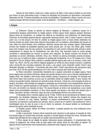 Página de 32
Através de toda história o faraó era o chefe supremo do Egito. A terra estava dividida em províncias
que tinham os seus governantes locais. A maioria da população era composta por agricultores e pecuaristas.
Dependiam do Nilo. O sistema hieroglífico de escrita era pictográfico. Considerando a época, tiveram uma rica e
variada produção literrária (narrativa, poesia, livros de sabedoria – "provérbios" –, cartas, listagens, etc).
3. Religião
a) Politeísmo. Exceto no período da reforma religiosa de Akenaton, o politeísmo sempre foi a
característica teológica predominante na religião egípcia. Embora alguns textos egípcios pareçam descrever
alguma forma de monoteísmo, na verdade isto refere-se ao henoteísmo que predominou em determinados
momentos. As divindades egípcias estavam organizadas hierarquicamente, onde o criador ocupava o mais alto
posto: era o rei dos deuses. Um fator de unidade na religião egípcia eram os rituais diários celebrados nos
diversos templos da nação. Estes rituais estavam preocupados com os cuidados e alimentaçãos dos deuses em
suas cellae nos vários templos. Eram politeístas, adoravam deuses das mais variadas origens. Determinados
animais eram dotados de qualidades especiais para certos deuses (exs.: boi ápis, íbis, falcão, gato). Podiam
atuar como imagens vivas dos seus patronos. Os sacerdotes no culto usavam máscaras deste animais e assim
representavam os deuses que se manifestavam com esta forma. Nos santuários locais os muitos deuses
concebidos e representados por animais ou plantas eram adorados. Os deuses moravam nos templos. Os
sacerdotes os serviam (oferendas, alimentos, hinos, etc). Também se adorava divindades cósmico-universais.
Uma única vez na história do Egito o politeísmo foi questionado frontalmente: foi na 18ª dinastia com o Faraó
Amenófis IV. Ele era "teólogo" tentou substituir o panteão politeísta egípcio pelo culto a um só deus: o disco solar
"Athen" (ou "Aton"). Ele fez uma reforma religiosa apagando os nomes de outros deuses (inclusive o poderoso
culto a Amon-Re) das inscrições existentes. Ele mudou o seu próprio nome (Amenófis contém "Amon") para
Akhenaten (Ikhnaten ou Akenaton, "o favorecido pelo disco solar"). Porém esta reforma não permaneceu após
sua morte. (O Sl 104 tem grande semelhança com o Hino a Aton composto pelo Faraó Amenófis IV).
b) Ritual comunitário. Característica importante era o aspecto comunitário da religião egípcia. Havia
pouco espaço para convicções individuais. Apesar dos grandes templos (como Luxor e Karnak) representarem a
religião oficial, nas cidades e vilas havias muitos templos simples e pequenos em atividade. Os oficiantes das
vilas tinham laços mais próximos ao povo que os sacerdotes oficiais da religião estatal. O povo simples não
entrava nos grandes templos. Adoravam em santuários locais. Na teoria, o faraó era o único liturgista de todos os
templos. Na prática, esta atividade era delegada a sacerdotes que funcionavam como representantes oficiais do
faraó. O faraó era o grande sacerdote no culto egípcio. O faraó era o intermediário entre os deuses e os homens.
Por outro, ele também era chamado de deus.2
Os deuses falavam ao faraó e ele representava o povo diante
destes como personalidade corporativa. O ritual visava agradar aos deuses e isto traria bons tempos para o
estado, agricultura, famílias e indivíduos. Digno de nota é a participação feminina nos cultos da vilas.
c) Revelação divina. A semana egípcia era de 10 dias. O último dia era de descanso do trabalho e para
participação nas atividades religiosas nos templos. Nestes dias havia "epifania" (através das imagens) dos
deuses no momento do culto. Nestas "epifanias" os deuses manifestavam-se sobre assuntos nacionais
(economia, por exemplo) e particulares (por exemplo, sobre a compra de um cabrito!). Isto acontecia em meio a
manifestação divina no meio do povo e não no interior do santuário. Os deuses também se manifestavam
através dos sonhos dando orientação ao povo.
d) Piedade pessoal. Apesar da ênfase comunitária, a piedade pessoal era muito enfatizada (como
atestam nomes de pessoas).
e) Mito e sacramento. Eventos míticos raramente eram descritos na arte egípcia. A narração de mitos
dos deuses exige um conceito linear do tempo, enquanto o conceito egípcio de tempo era cíclico. Os textos mais
antigos (das pirâmides do reino antigo) têm um caráter mais sacramental do que mítico.
f) Ética. Apesar de ser religião do estado, tolerava-se deuses estrangeiros. O comportamento ético
entrava no julgamento dos mortos onde as boas ações eram postas contra as más ações de alguém. Os
egípcios tinham discernimento moral (certo/errado) e praticavam artes mágicas na sua rotina diária.
2
Noth, p. 288.
12
 