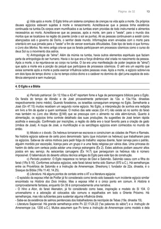 Página de 32
g) Vida após a morte. O Egito tinha um sistema complexo de crenças na vida após a morte. Os próprios
deuses egípcios estavam sujeitas à morte e renascimento. Acreditava-se que a pessoa tinha existência
continuada na tumba.Os corpos eram mumificados e as tumbas eram providas de todo instrumental e alimentos
necessários ao morto. Acreditava-se que as pessoas, após a morte, iam para o "oeste", para o mundo dos
mortos que se localizava na região do poente (onde o sol se punha). Ali as pessoas continuavam a existir como
abençoados sob o governo de Osíris, o senhor deste mundo. Informações eram enviadas com o morto para
orientá-lo em sua jornada para o "oeste" a fim de vencer eventuais dificuldades. Este tipo de texto é que formou
o Livro dos Mortos. No reino antigo cria-se que os faraós participavam em processos cósmicos como o curso do
deus Sol ou o movimento dos astros.
h) Antropologia da "alma". Além da múmia na tumba, havia outros elementos espirituais que faziam
parta da antropologia do ser humano. Havia o ka que era a força dinâmica vital criada no nascimento da pessoa.
Após a morte, o ka rejuntava-se ao corpo na tumba. O ba era uma manifestação de poder (espécie de "alma")
que após a morte era a porção da psiquê que participava de processos cósmicos. O akh era um espírito que
exisia somente após a morte e podia exercer influência sobre pessoas vivas. Após a morte, e egípcio sobrevivia
em dois tipos de tempo divino: o ba no tempo cíclico divino e o cadáver no domínio do djet (uma espécie de exis-
tência atemporal e sem mudança).
4. O Egito e a Bíblia
a) Período patriarcal. Gn 12.10ss e 42-47 reportam fome e fuga de personagens bíblicos para o Egito.
Os faraós do tempo de Abraão e de José provavelmente pertenciam às 12a. e 13a./15a. dinastias
respectivamente (reino médio). Quando forasteiros, os israelitas conseguiram emprego no Egito. Semelhante a
José (Gn 47.15) muitos recebiam um segundo nome egípcio. No Egito, a interpretação de sonhos era redigida
em livro a fim de ajudar a quem sonhasse. O motivo das sete vacas (Gn 41) não existe só no sonho do faraó
mas também no Livro dos Mortos (§148) que se preocupa com o alimento na vida além-túmulo. Quanto à
alimentação, os egípcios tinha controle detalhado das suas produções. As sugestões de José teriam rápida
acolhida e execução. Confirmado por inscrições, a região do delta era o local favorito para a criação de gado
(irmãos de José). A roupa de José, a mumificação e os sarcófagos egípcios eram conhecidos no mundo de
então.
b) Moisés e o êxodo. Os hebreus tornaram-se escravos e construíram as cidades de Pitom e Ramsés.
Na história egípcia sabe-se de certo povo denominado 'apiru (que incluiriam os hebreus) que trabalharam para
os egípcios. Sabe-se de vários motivos para pedir folga do trabalho: esposa doente, fazer cerveja para o patrão,
alguém mordido por escorpião, licença para um grupo ir a uma festa religiosa por vários dias. Uma princesa do
harém do delta com certeza podia adotar uma criança estrangeira (Êx 2). Estes adotivos podiam assumir altos
postos em seu serviço. As seiscentas carruagens (Êx 14.7) que perseguiram os hebreus não é número
impossível. O tabernáculo do deserto utilizou técnica antigas do Egito para este tipo de construção.
c) Período posterior. O Egito reaparece no tempo de Davi e Salomão. Salomão casou com a filha do
faraó (1Rs 9.16). Conformes achados egípcios, este faraó talvez tenha sido Siamun (970 a.C.). Há semelhanças
entre os Provérbios de Salomão e a Instrução de Amenemope. Sheshonq I, fundador da 22a. dinastia, é o
Sisaque da Bíblia (1Rs 11.40; 14.25).
d) Literatura. Há alguns pontos de contato entre o AT e a literatura egúpcia:
- O episódio da esposa infiel de Potifar já foi considerado como tendo sido baseado num incidente egípcio similar
encontrado na História dos Dois Irmãos. Mas a esposa infiel é o único ponto em comum. A História é
comprovadamente fantasia, enquanto Gn 39 é comprovadamente uma narrativa.
- O Hino a Aton, do faraó Akenaton, já foi considerado como base, inspiração e modelo do Sl 104. O
universalismo e a adoração ali colocados são comuns e espalhados em todo o Oriente Próximo. Há
semelhanças, mas não suficientes para sustentar alguma influência direta.
- Sabe-se da existência de salmos penitenciais dos trabalhadores da necrópole de Tebas (19a. dinastia 19).
- Literatura Sapiencial: Há grande semelhança entre Pv 22.17-24.22 ("as palavras do sábio") e a Instrução de
Amenemope (ca. 1200 a.C.). Muitos assumem que Pv toma a Instrução de Amenemope como modelo e dela
13
 