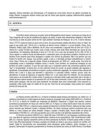 Página de 32
depende. Outros entendem que Amenemope e Pv baseiam-se numa fonte comum do gênero proverbial do
antigo Oriente. A pesquisa recente mostra que não há motivo para apontar qualquer relacionamento especial
entre Amenemope e Pv.
I V. A S S Í R I A
1. Geografia
O território assírio achava-se na parte norte da Mesopotâmia (atual Iraque), continuava ao longo do rio
Tigre chegando até os pés da cordilheira de Zagros (ao leste). A parte mais densamente habitada e mais fértil
encontra-se ao leste da parte central do Rio Tigre (também chamado de Hidequel, Gn 2.14). O termo hebraico
'Assur ) aplica-se tanto ao povo como à terra. As suas principais cidades são Nínive, Assur e Calah. No
auge do seu poder (séc. VIII-VII a.C.) o território da Assíria incluía a Média e o sul da Anatólia, Cilícia, Síria,
Palestina, Arábia, Egito, Elão e Babilônia. No AT, Assur era considerado o segundo filho de Sem (Gn 10.22). A
Assíria foi o poder mundial que invadiu Judá e Israel, embora mais tarde fosse derrotada por causa da sua
impenitência. Há freqüentes referências à terra (Is 7.18; Os 11.5) e aos reis da Assíria (Is 8.4; 2Rs 15-19). A
chuva regular e o sistema fluvial providenciavam o necessário para uma agricultura próspera. A Assíria era um
território muito atraente para tribos selvagens e nações com sonhos de grandeza. Não é de admirar que sua
história foi escrita com sangue. Sua primeira capital, o país e a divindade principal compartilhavam o mesmo
nome: Assur. Nínive era a segunda cidade. Ambas já prosperavam em 2500 a.C., senão antes. Sua fama de
imperialistas cruéis e impiedosos soldados correu o mundo. Eram temidos. As constantes ameaças ao seu
território em parte o explicam. O que não quer dizer que o vocabulário assírio não comportava palavras como
"paz" e "prosperidade". A Assíria tem um dos melhores climas do mundo: as quatro estações são regulares e
agradáveis. A precipitação pluviométrica é regular e produz exuberante vegetação. As maiores fontes naturais da
Assíria são o solo e a água que permitem a agricultura e a pecuária (cabrito, ovelhas, porcos, bois) em
abundância. O cavalo ali apareceu no segundo milênio a.C. e era usado para fins militares. Os rios produzem
muito peixe e as encostas têm muitas vinhas. A cevada era o principal cereal usado para fazer pão e cerveja. A
cidade de Assur estava situada no cruzamento N-S e E-W das rotas comerciais. Como o Tigre corre muito rápido
sendo assim perigoso, não era bom para transporte. As estradas reais eram conservadas. Uma caravana ou
expedição militar podia viajar em média 25 km por dia. Para fins de comunicação, havia postos com cavalos
prontos 24 horas por dia.
2. História
a) História primitiva (até 900 a.C.). A Assíria é habitada desde tempos pré-históricos (ca. 5000 a.C.). A
cerâmica encontrada em muitos lugares da Assíria comprova ocupação muito antiga (5000-3000 a.C.). Conforme
Gn 10.11-12, a Assíria foi fundada por imigrantes da Babilônia. Disputa-se a origem dos assírios, embora
sumerianos já estivessem em Assur por volta de 2900 a.C. A língua e a cultura assíria deve muito aos vizinhos
do sul. Entre 1500-1100 a.C. a Assíria ocupou posição de liderança no Oriente Próximo. Sabe-se de lutas contras
povos menores que tentavam invadir o cobiçado território. Os vários monarcas assírios conduziram bem sua
defesa e o reino cresceu em várias direções. Chegou a igualar o lendário Egito. Houve então um tempo de
acomodação (1100-900 a.C.). (Foi isto que permitiu que o reino de Davi e de Salomão expandisse até a Síria.)
b) Período neo-Assírio (900-612 a.C.). Após 200 anos (1100-900 a.C.) de fraquezas e problemas inter-
nos, uma série de vigorosos monarcas transformaram a Assíria numa superpotência. Sob Tukulti-Ninurta II (890-
884 a.C.) inicia-se vigorosa campanha contra as tribos opressoras da Assíria. A Assíria passa então a crescer.
Com o seu filho Assurnasirpal II começa a pressão em direção ao oeste (o que poria a Assíria em conflito com
Israel). Calah foi reconstruída com suntuosidade (tinha esculturas, jardim botânico, jardim zoológico e um
parque!). Salmanaser III expandiu grandemente as fronteiras da Assíria (do Urartu ao Golfo Pérsico, e da Média
14
 
