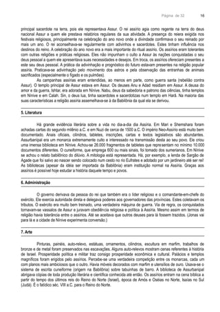Página de 32
principal sacerdote na terra, pois ele representava Assur. O rei assírio agia como regente na terra do deus
nacional Assur a quem ele prestava relatórios regulares da sua atividade. A presença do reiera exigida nos
festivais religiosos, principalmente na celebração do ano novo onde a divindade confirmava o seu reinado por
mais um ano. O rei aconselhava-se regularmente com adivinhos e sacerdotes. Estes tinham influência nos
destinos do reino. A celebração do ano novo era a mais importante do ritual assírio. Os assírios eram tolerantes
com outras religiões e práticas religiosas. Eles não impunham o culto a Assur às nações conquistadas o seu
deus pessoal a quem ele apresentava suas necessidades e desejos. Em troca, os assírios ofereciam presentes a
este seu deus pessoal. A prática da adivinhação e prognóstico do futuro estavam presentes na religião popular
assíria. Praticava-se adivinhação pelo movimento dos astros e pela observação das entranhas de animais
sacrificados (especialmente o fígado e os pulmões).
As campanhas assírias eram entendidas, ao menos em parte, como guerra santa (rebelião contra
Assur). O templo principal de Assur estava em Assur. Os deuses Anu e Adad residiam em Assur. A deusa do
amor e da guerra, Ishtar, era adorada em Nínive. Nabu, deus da sabedoria e patrono das ciências, tinha templos
em Nínive e em Calah. Sin, o deus lua, tinha sacerdotes e sacerdotizas num templo em Harã. Na maioria das
suas características a religião assíria assemelhava-se à da Babilônia da qual ela se derivou.
5. Literatura
Há grande evidência literária sobre a vida no dia-a-dia dia Assíria. Em Mari e Shemshara foram
achadas cartas do segundo milênio a.C. e em Nuzi de cerca de 1500 a.C. O império Neo-Assírio está muito bem
documentado. Anais oficiais, cilindros, tabletes, inscrições, cartas e textos legislativos são abundantes.
Assurbanípal era um monarca extremamente culto e interessado na transmissão desta ao seu povo. Ele criou
uma imensa biblioteca em Nínive. Achou-se 26.000 fragmentos de tabletes que representam no mínimo 10.000
documentos diferentes. O cuneiforme, que emprega 600 ou mais sinais, foi tomado dos sumerianos. Em Nínive
se achou o relato babilônico do dilúvio. A mitologia está representada. Há, por exemplo, a lenda de Sargão de
Agade que foi salvo ao nascer sendo colocado num cesto no rio Eufrates e adotado por um jardineiro até ser rei!
As bibliotecas (apesar da idéia ser importada da Babilônia) eram instituição normal na Assíria. Graças aos
assírios é possível hoje estudar a história daquele tempo e povos.
6. Administração
O governo derivava da pessoa do rei que também era o líder religioso e o comandante-em-chefe do
exército. Ele exercia autoridade direta e delegava poderes aos governadores das províncias. Estes coletavam os
tributos. O exército era muito bem treinado, uma verdadeira máquina de guerra. Via de regra, os conquistados
tornavam-se vassalos de Assur e juravam obediência religiosa e política à Assíria. Mesmo assim em termos de
religião havia tolerância entre o assírios. Até se aceitava que outros deuses para lá fossem trazidos. (Jonas vai
para lá e a cidade de Nínive experimenta conversão.)
7. Arte
Pinturas, painéis, auto-relevo, estátuas, ornamentos, cilindros, escultura em marfim, trabalhos de
bronze e de metal foram preservados nas escavações. Alguns auto-relevos mostram cenas referentes à história
de Israel. Prosperidade política e militar traz consigo prosperidade econômica e cultural. Palácios e templos
magníficos foram erigidos pelo assírios. Percebe-se uma verdadeira competição entre os monarcas, cada um
com planos mais ambiciosos que o outro. Havia móveis decorados com marfim e utensílios de ouro. Usava-se o
sistema de escrita cuneiforme (origem na Babilônia) sobre tabuinhas de barro. A biblioteca de Assurbanipal
abrigava cópias de toda produção literária e científica conhecida até então. Os assírios entram na cena bíblica a
partir do tempo dos últimos reis do Reino do Norte (Israel), época de Amós e Oséias no Norte, Isaías no Sul
(Judá). É o fatídico séc. VIII a.C. para o Reino do Norte.
16
 