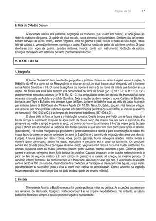 Página de 32
8. Vida do Cidadão Comum
A sociedade assíria era patriarcal, segregava as mulheres (que viviam em haréns), e tudo girava ao
redor da máquina da guerra. O padrão de vida era alto, havia alimento e prosperidade. Comiam pão de centeio,
bebiam cerveja (às vezes, vinho), tinham vegetais, ovos de galinha e pato, peixes e frutas ao seu dispor. Havia
leite de cabras e, conseqüentemente, manteiga e queijo. Fazia-se roupas de pelos de cabrito e ovelhas. O povo
divertia-se com jogos de guerra, paradas militares, música, canto com instrumental, recitação de épicos.
Crianças brincavam com artefatos de barro (normalmente bélicos!).
V. B A B I L Ô N I A
1. Geografia
O termo "Babilônia" tem conotação geográfica e política. Refere-se tanto à região como à nação. A
Babilônia do AT é a parte sul da Mesopotâmia e situa-se ao sul do atual Iraque atual chegando até a fronteira
com a Arábia Saudita e o Irã. O nome da região e do império é derivado do nome da cidade que também é sua
capital. Na Bíblia esta esta área também era denominada de terra de Sinear (Gn 10.10; 11.2; Is 11.11; Js 7.21)
posteriormente terra dos caldeus (Jr 24.5; Ez 12.13). Na antiguidade (antes do período de Hamurabi) a parte
norte era chamada de Acádia e o sul de Suméria. Toda a região também recebe o nome Caldéia. A Babilônia,
banhada pelo Tigre e Eufrates, é o provável lugar do Éden, da torre de Babel e local do exílio de Judá. As princi-
pais cidades (além da Babilônia) são Warka e Agade (Gn 10.10), Nipur, Ur, Edidu, Lagash. Nos tempos antigos,
esta área foi um bloco político unificado apenas em determinados períodos da sua história, aí incluso o governo
de Hamurabi (1792-1750 a.C.) e os tempos do Império neo-babilônico (627-539 a.C.).
O clima afeta a flora, a fauna e a habitação humana. Desde tempos pré-históricos se fazia irrigação a
fim de corrigir o suprimento irregular de água tanto da chuva como das cheias dos rios para a agricultura. Da
primavera ao verão o tempo é quente e seco; do outono ao início da primavera é frio (às vezes perto de zero
grau) e chove em abundância. A Babilônia tem fontes naturais e sua terra tem bom barro para tijolos e tabletes
(para escrita). Há muitos mangues que produzem o junco usado para a escrita e para a construção de casas. Há
muitos tipos de peixes e grande variedade de aves (a Babilônia é o caminho de migração das aves que vêm da
Europa). A fauna passa por ratos, cobras, lobos, porcos, gazelas, burros selvagens e leões. Pedra, metais e
madeira (para construção) faltam na região. Agricultura e pecuária são a base da economia. Os principais
cereais são cevada (para pão e cerveja) e sésamo (óleos). Vegetais eram raros e no sul há muitas castanhas. Os
animais populares eram as mulas, jumentos, porcos, gado, ovelhas, cabrito, cachorro e gato. Galinhas, patos,
gansos e animais selvagens eram fonte barata de proteína. Cavalos passaram a ser usados extensivamente a
partir do fim do segundo milênio a.C. (em carros de guerra) e o camelo ali chegou no mesmo período. O
comércio interno floresceu. As comunicações e o transporte seguiam o curso dos rios. A velocidade de viagem
variava de 25 a 160 km num dia, dependendo das condições. A habitação se dava perto das águas, já que estas
providenciavam o necessário para a vida e eram meio rápido de comunicação. Com o advento da irrigação
houve expansão para mais longe dos rios (isto se deu a partir do terceiro milênio).
2. História
Diferente da Assíria, a Babilônia nunca foi grande potência militar ou política. As exceções aconteceram
nos reinados de Hamurabi, Kurigalzu, Nabucodonosor I e no império neo-babilônico. No entanto, a cultura
babilônica floresceu sempre e deixou precioso legado à humanidade.
17
 