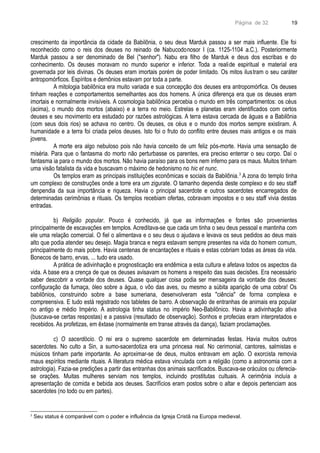 Página de 32
crescimento da importância da cidade da Babilônia, o seu deus Marduk passou a ser mais influente. Ele foi
reconhecido como o reis dos deuses no reinado de Nabucodonosor I (ca. 1125-1104 a.C.). Posteriormente
Marduk passou a ser denominado de Bel ("senhor"). Nabu era filho de Marduk e deus dos escribas e do
conhecimento. Os deuses moravam no mundo superior e inferior. Toda a realide espiritual e material era
governada por leis divinas. Os deuses eram imortais porém de poder limitado. Os mitos ilustram o seu caráter
antropomórficos. Espíritos e demônios estavam por toda a parte.
A mitologia babilônica era muito variada e sua concepção dos deuses era antropomórfica. Os deuses
tinham reações e comportamentos semelhantes aos dos homens. A única diferença era que os deuses eram
imortais e normalmente invisíveis. A cosmologia babilônica percebia o mundo em três compartimentos: os céus
(acima), o mundo dos mortos (abaixo) e a terra no meio. Estrelas e planetas eram identificados com certos
deuses e seu movimento era estudado por razões astrológicas. A terra estava cercada de águas e a Babilônia
(com seus dois rios) se achava no centro. Os deuses, os céus e o mundo dos mortos sempre existiram. A
humanidade e a terra foi criada pelos deuses. Isto foi o fruto do conflito entre deuses mais antigos e os mais
jovens.
A morte era algo nebuloso pois não havia conceito de um feliz pós-morte. Havia uma sensação de
miséria. Para que o fantasma do morto não perturbasse os parentes, era preciso enterrar o seu corpo. Daí o
fantasma ia para o mundo dos mortos. Não havia paraíso para os bons nem inferno para os maus. Muitos tinham
uma visão fatalista da vida e buscavam o máximo de hedonismo no hic et nunc.
Os templos eram as principais instituições econômicas e sociais da Babilônia.3
A zona do templo tinha
um complexo de construções onde a torre era um zigurate. O tamanho dependia deste complexo e do seu staff
denpendia da sua importância e riqueza. Havia o principal sacerdote e outros sacerdotes encarregados de
determinadas cerimônias e rituais. Os templos recebiam ofertas, cobravam impostos e o seu staff vivia destas
entradas.
b) Religião popular. Pouco é conhecido, já que as informações e fontes são provenientes
principalmente de escavações em templos. Acreditava-se que cada um tinha o seu deus pessoal e mantinha com
ele uma relação comercial. O fiel o alimentava e o seu deus o ajudava e levava os seus pedidos ao deus mais
alto que podia atender seu desejo. Magia branca e negra estavam sempre presentes na vida do homem comum,
principalmente do mais pobre. Havia centenas de encantações e rituais e estas cobriam todas as áreas da vida.
Bonecos de barro, ervas, ... tudo era usado.
A prática de adivinhação e prognosticação era endêmica a esta cultura e afetava todos os aspectos da
vida. A base era a crença de que os deuses avisavam os homens a respeito das suas decisões. Era necessário
saber descobrir a vontade dos deuses. Quase qualquer coisa podia ser mensageira da vontade dos deuses:
configuração da fumaça, óleo sobre a água, o vôo das aves, ou mesmo a súbita aparição de uma cobra! Os
babilônios, construindo sobre a base sumeriana, desenvolveram esta "ciência" de forma complexa e
compreensiva. E tudo está registrado nos tabletes de barro. A observação de entranhas de animais era popular
no antigo e médio Império. A astrologia tinha status no império Neo-Babilônico. Havia a adivinhação ativa
(buscava-se certas respostas) e a passiva (resultado de observação). Sonhos e profecias eram interpretados e
recebidos. As profetizas, em êxtase (normalmente em transe através da dança), faziam proclamações.
c) O sacerdócio. O rei era o supremo sacerdote em determinadas festas. Havia muitos outros
sacerdotes. No culto a Sin, a sumo-sacerdotiza era uma princesa real. No cerimonial, cantores, salmistas e
músicos tinham parte importante. Ao aproximar-se de deus, muitos entravam em ação. O exorcista removia
maus espíritos mediante rituais. A literatura médica estava vinculada com a religião (como a astronomia com a
astrologia). Fazia-se predições a partir das entranhas dos animais sacrificados. Buscava-se oráculos ou oferecia-
se orações. Muitas mulheres serviam nos templos, incluindo prostitutas cultuais. A cerimônia incluía a
apresentação de comida e bebida aos deuses. Sacrifícios eram postos sobre o altar e depois pertenciam aos
sacerdotes (no todo ou em partes).
3
Seu status é comparável com o poder e influência da Igreja Cristã na Europa medieval.
19
 