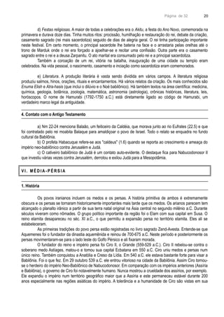 Página de 32
d) Festas religiosas. A maior de todas a celebrações era o Akitu, a festa do Ano Novo, comemorada na
primavera e durava doze dias. Tinha muitos ritos: procissão, humilhação e restauração do rei, debate da criação,
casamento sagrado (rei mais sacerdotiza) seguido de dias de alegria geral. O rei tinha participação importante
neste festival. Em certo momento, o principal sacerdote lhe bateria na face e o arrastaria pelas orelhas até o
trono de Marduk onde o rei era forçado a ajoelhar-se e recitar uma confissão. Outra parte era o casamento
sagrado entre o rei e a deusa Zarpanitu. O ato marital era consumado pelo rei e a principal sacerdotiza.
Também a coroação de um rei, vitória na batalha, inauguração de uma cidade ou templo eram
celebrados. Na vida pessoal, o nascimento, casamento e inciação como sacerdotiza eram comemorados.
e) Literatura. A produção literária é vasta sendo dividida em vários campos. A literatura religiosa
produziu salmos, hinos, orações, rituais e encantamentos. Há vários relatos da criação. Os mais conhecidos são
Enuma Elish e Atra-hasis (que inclui o dilúvio e o Noé babilônico). Há também textos na área científica: medicina,
química, geologia, botânica, zoologia, matemática, astronomia (astrologia), crônicas históricas, literatura, leis,
horóscopos. O nome de Hamurabi (1792-1750 a.C.) está diretamente ligado ao código de Hamurabi, um
verdadeiro marco legal da antiguidade.
4. Contato com o Antigo Testamento
a) Nm 22-24 menciona Balaão, um feiticeiro da Caldéia, que morava junto ao rio Eufrates (22.5) e que
foi contratado pelo rei moabita Balaque para amaldiçoar o povo de Israel. Todo o relato se enquadra no fundo
cultural da Babilônia.
b) O profeta Habacuque refere-se aos "caldeus" (1.6) quando se reporta ao crescimento e ameaça do
império neo-babilônico contra Jerusalém e Judá.
c) O cativeiro babilônico de Judá é um contato auto-evidente. O destaque fica para Nabucodonosor II
que investiu várias vezes contra Jerusalém, derrotou e exilou Judá para a Mesopotâmia.
V I . M É D I A - P É R S I A
1. História
Os povos iranianos incluem os medos e os persas. A história primitiva de ambos é extremamente
obscura e os persas se tornaram historicamente importantes mais tarde que os medos. Os arianos parecem tem
alcançado o planalto irânico a partir de sua terra natal original na Ásia central no segundo milênio a.C. Durante
séculos viveram como nômades. O grupo político importante da região foi o Elam com sua capital em Susa. O
reino elamita desapareceu no séc. XI a.C., o que permitiu a expansão persa no território elamita. Eles ali se
estabeleceram.
As primeiras tradições do povo persa estão registradas no livro sagrado Zend-Avesta. Entende-se que
Aquemenes foi o fundador da dinastia aquemênida e reinou de 700-675 a.C. Neste período e posteriormente os
persas movimentaram-se para o lado leste do Golfo Pérsico e ali fixaram morada.
O fundador do reino e império persa foi Ciro II, o Grande (559-529 a.C.). Ciro II rebelou-se contra o
soberano medo Astíages, matou-o e tomou sua capital Ecbatana em 550 a.C. Ciro uniu medos e persas num
único reino. Também conquistou a Anatólia e Creso da Lídia. Em 540 a.C. ele estava bastante forte para visar a
Babilônia. Foi o que fez. Em 29 outubro 539 a.C. ele entrou vitorioso na cidade da Babilônia. Assim Ciro tornou-
se o herdeiro do império Neo-Babilônico de Nabucodonosor. Em comparação com os impérios anteriores (Assíria
e Babilônia), o governo de Ciro foi notavelmente humano. Nunca mostrou a crueldade dos assírios, por exemplo.
Ele expandiu o império num território geográfico maior que a Assíria e este permaneceu estável durante 200
anos especialmente nas regiões asiáticas do império. A tolerância e a humanidade de Ciro são vistas em sua
20
 