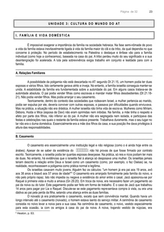 Página de 32
U N I D A D E 3 : C U LT U R A D O M U N D O D O AT
I . FA M Í L I A E V I D A D O M É S T I C A
É impossível exagerar a importância da família na sociedade hebraica. Na fase semi-nômade de povo
a vida da família estava inevitavelmente ligada à vida da família maior do clã e da tribo, da qual dependia no que
concerne à proteção. No período de estabelecimento na Palestina o destaque e ênfase vão para a família
individual (como hoje a conhecemos), baseada na casa do pai. A tribo perdeu muito do seu significado e a sua
desintengração foi acelerada. A luta pela sobrevivência exigia trabalho em conjunto e lealdade para com a
família.
A. Relações Familiares
A possibilidade da poligamia não está descartada no AT: segundo Dt 21.15, um homem podia ter duas
esposas e vários filhos. Isto certamente gerava atrito e inveja. No entanto, a família israelita conseguia manter-se
unida. A estabilidade da família era fundamentada sobre a autoridade do pai. Em alguns casos tratava-se de
autoridade absoluta. O pai podia vender filhas como escravas e mandar matar filhos desobedientes (Dt 21.18-
21). Não podia vender filhos. Mas podia arranjar o seu casamento.
Teoricamente, dentro do contexto das sociedades que rodeavam Israel, a mulher pertencia ao marido,
podia ser expulsa por ele, deveria conviver com outras esposas, e passava por dificuldades quando enviuvava.
Mas na prática, a situação não era drástica. A mulher israelita não tinha vida de escrava. Mulheres como Míriam,
Débora, Hulda e Mica (esposa de Davi) não eram oprimidas nem inibidas. Na família, a mãe tinha o respeito e
afeto por parte dos filhos, não inferior ao do pai. A mulher não era segregada nem isolada, e participava das
festas e celebrações nas quais o restante da família estava presente. Trabalhava duramente, mas o seu lugar no
lar não era o duma doméstica. Essencialmente era a mãe dos filhos da casa, e sua posição lhe dava privilégios à
altura das responsabilidades.
B. Casamento
O casamento era essencialmente uma instituição legal e não religiosa (como o é ainda hoje entre os
árabes). Apesar de se saber da existência do  não há provas de que fosse firmado por contrato
escrito. Teoricamente, o israelita podia ter quantas esposas desejasse. Na prática, só reis e ricos podiam ter mais
de duas. No entanto, há evidências que o israelita fiel à aliança só desposava uma mulher. Os israelitas jamais
teriam descrito a relação entre Deus e Israel como um casamento (como, por exemplo, o fez Oséias) se, na
realidade, reconhecessem a poligamia como prática normal e legítima.
Os israelitas casavam muito jovens. Alguém fez os cálculos: "um homem já era pai aos 19 anos, avô
aos 38 anos e bisavô aos 57 anos de idade!"6
O casamento era arranjado formalmente pela família do noivo, e
não pelo próprio rapaz. Isto não impedia ou negava a existência do amor entre o casal. Jacó apaixonou-se por
Raquel à primeira vista e muito a amava (Gn 29.20). Em troca da noiva, era necessário fazer um pagamento ao
pai da noiva ou do tutor. Este pagamento podia ser feito em forma de trabalho. É o caso de Jacó que trabalhou
14 anos para pagar por Lia e Raquel. Discute-se se este pagamento representava compra à vista, ou era uma
dádiva ao pai pela perda da filha, selando uma aliança entre as duas famílias.
O noivado já era praticamente o casamento, exceto que sem convivência marital. Quando havia um
longo intervalo até o casamento (noivado), o homem estava isento do serviço militar. A cerimônia de casamento
consistia no noivo levar a noiva para a sua casa. Na cerimônia de casamento, o noivo, vestido especialmente
para esta ocasião, ia com os amigos à casa do pai da noiva. A noiva, trajando vestido de núpcias, era
6
Heaton, p. 63.
23
 