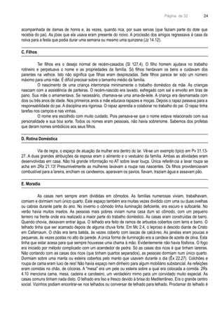 Página de 32
acompanhada de damas de honra e, às vezes, quando rica, por suas servas (que faziam parte do dote que
recebia do pai). As jóias que ela usava eram presente do noivo. A procissão dos amigos regressava à casa da
noiva para a festa que podia durar uma semana ou mesmo uma quinzena (Jz 14.12).
C. Filhos
Ter filhos era o desejo normal de recém-casados (Sl 127.4). O filho homem ajudava no trabalho
rotineiro e perpetuava o nome e as propriedades da família. Só filhos herdavam os bens e cuidavam dos
parentes na velhice. Isto não significa que filhas eram desprezadas. Sete filhos parece ter sido um número
máximo para uma mãe. É difícil precisar sobre o tamanho médio da família.
O nascimento de uma criança interrompia minimamente o trabalho doméstico da mãe. As crianças
nasciam com a assistência de parteiras. O recém-nascido era lavado, esfregado com sal e envolto em tiras de
pano. Sua mãe o amamentava. Se necessário, chamava-se uma ama-de-leite. A criança era desmamada com
dois ou três anos de idade. Nos primeiros anos a mãe educava rapazes e moças. Depois o rapaz passava para a
responsabilidade do pai. A disciplina era rigorosa. O rapaz aprendia a colaborar no trabalho do pai. O rapaz tinha
tarefas nos campos e nas vinhas.
O nome era escolhido com muito cuidado. Pois pensava-se que o nome estava relacionado com sua
personalidade e sua boa sorte. Todos os nomes eram pessoais, não havia sobrenome. Sabemos dos profetas
que deram nomes simbólicos aos seus filhos.
D. Rotina Doméstica
Via de regra, o espaço de atuação da mulher era dentro do lar. Vê-se um exemplo típico em Pv 31.13-
27. A duas grandes atribuições da esposa eram o alimento e o vestuário da família. Ambas as atividades eram
desenvolvidas em casa. Não há grande informação no AT sobre lavar louça. Única referência a lavar roupa se
acha em 2Rs 21.13! Presumivelmente as mulheres lavavam a roupa nas nascentes. Os filhos providenciavam
combustível para a lareira, enchiam os candeeiros, aparavam os pavios, fiavam, traziam água e assavam pão.
E. Moradia
As casas nem sempre eram divididas em cômodos. As famílias numerosas viviam, trabalhavam,
comiam e dormiam num único quarto. Este espaço também era muitas vezes dividido com uma ou duas ovelhas
ou cabras durante parte do ano. No inverno o cômodo tinha iluminação deficiente, era escuro e sufocante. No
verão havia muitos insetos. As pessoas mais pobres viviam numa casa dum só cômodo, com um pequeno
terreiro na frente onde era realizado a maior parte do trabalho doméstico. As casas eram construídas de barro.
Quando chovia, deixavam entrar água. O telhado era feito de ramos de arbustos cobertos com terra e barro. O
telhado tinha que ser acamado depois de alguma chuva forte. Em Mc 2.4, o leproso é descido diante de Cristo
em Cafarnaum. O chão era terra batida, às vezes coberto com lascas de calcáreo. As janelas eram poucas e
pequenas, às vezes postas no alto da parede. A única forma de iluminação era a candeia de azeite de oliva. Esta
tinha que estar acesa para que sempre houvesse uma chama à mão. Evidentemente não havia fósforos. O fogo
era iniciado por método complicado com um acendedor de pedra. Só as casas dos ricos é que tinham lareiras.
Não contando com as casas dos ricos (que tinham quartos separados), as pessoas dormiam num único quarto.
Dormiam sobre uma manta ou esteira cobertos pelo manto que usavam durante o dia (Êx 22.27). Colchões e
roupa de cama eram luxo de reis! Não havia espaço nem dinheiro para algum mobiliário substancial. As refeições
eram comidas no chão, de cócoras. A "mesa" era um pele ou esteira sobre a qual era colocada a comida. 2Rs
4.10 menciona cama, mesa, cadeira e candeeiro, um verdadeiro mimo para um convidado muito especial. As
casas comuns tinham nada disto. O telhado era liso e fresco devido à brisa do Mediterrâneo. Era o grande centro
social. Vizinhos podiam encontrar-se nos telhados ou conversar de telhado para telhado. Proclamar do telhado é
24
 