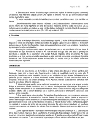 Página de 32
e) Sabe-se que os homens do obelisco negro usavam uma espécie de barrete (ou gorro rudimentar).
Um século e meio mais tarde (Láquis) usavam uma espécie de turbante. Pode ser que também usassem algo
como o atual turbante árabe.
Em suma, o vestuário completo do israelita comum consistia numa túnica, manto, cinto, sandália e o
barrete.
Os homens usavam o cabelo comprido e espesso. Ez 44.20 descreve como o sacerdote deveria usar o
cabelo. A barba era muito importante: era sinal de dignidade masculina. Cortar a barba era sinal de luto. As
mulheres usavam o cabelo com cachos na testa e ondas do lado, ou bastante comprido. Quanto à maquiagem,
consta que a rainha Jezabel pintava os olhos (2Rs 9.30; veja também Jr 4.30).
H. Distrações
O Israel do AT sempre demonstrou pouco interesse por esporte. O mundo do AT igualmente nada sabia
de jogos de bola e das competições atléticas e ginásticas dos gregos. É possível que os rapazes se dedicassem
a alguma espécie de luta. Com físico alto e magro, os rapazes certamente seriam bons corredores. Havia alguns
jogos simples de dados ou de tabuleiro.
As distrações consistiam muito mais no que se fazia em casa, e isto inclui festa, música e dança. A
hospitalidade era algo marcante no mundo do AT. Tudo era boa desculpa para uma festa: a presença de
convidados, a ocasião de se desmamar uma criança, festivais religiosos, talvez aniversários. As festas
aconteciam ao ar livre: com os convidados assentados no solo, a comida permanecia numa espécie de esteira
também no chão. Os banquetes eram sempre acompanhados por música e dança. No entanto, mulheres e
homens dançavam separados.
I. Morte e Luto
A morte era coisa familiar aos do mundo do AT pela simples razão de que as famílias grande e, com
freqüência, viviam sob o mesmo teto. Aparentemente o índice de mortalidade infantil era muito alto. A
escavações desenterram muitos esqueletos de crianças em recipientes de barro. Apesar da longevidade dos
patriarcas, poucos chegavam a tal idade. O salmista Moisés considerava 70 anos como um bom limite, e
chegando a 80 o que havia era canseira enfado (Sl 90.10). Algumas possíveis causas de morte prematura eram
a guerra, alimentação deficiente e doenças.
O falecimento dava ocasião a uma elaborada cerimônia de luto que durava uma semana ou mais.
Amigos e parentes do falecido reuniam ao redor do falecido e entregavam-se a lamentações. Rasgavam as
roupas, vestiam mantos rudes de juta e desfiguravam-se com poeira e cinza. Há notícias d'alguns que raspavam
o cabelo e a barba e até se cobriam de sangue (ao se coçarem). Convocava-se lamentadores profissionais para
auxiliar a família na sua dor.
O clima quente exigia enterro imediato. Os israelitas não embalsamavam nem cremavam o corpo mas
davam grande importância a uma cerimônia funerária decente. O corpo do falecido (vestido e sem urna ou
caixão) era levado para o local da sepultura (às vezes fora das portas da cidade ou no pátio da própria casa). Em
geral escolhia-se um local perto ou na encosta de uma colina. O método ideal de "juntar o morto aos seus pais",
i.e., depositá-lo no jazigo da família só era possível aos ricos. Os pobres deram sepultados em sepulturas
comuns ou em cavernas nas encostas das colinas. Os acompanhantes deixavam junto ao corpo objetos de uso
cotidiano.
Durante o período de luto, o jejum só era interrompido pelo banquete funerário (Jr 16.7). Este banquete
talvez fôsse realizado no próprio dia do sepultamento. O único outro ato piedoso para mostrar o amor filial era
erguer um monumento. Mas isto só era possível ao israelita rico. O israelita comum tinha muitos filhos e lhe saía
caro construir monumentos. O seu monumento e esperança para o futuro residiam na família e no seu povo.
26
 