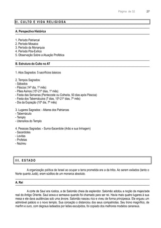 Página de 32
I I . C U LTO E V I D A R E L I G I O S A
A. Perspectiva Histórica
1. Período Patriarcal
2. Período Mosaico
3. Período da Monarquia
4. Período Pós-Exílico
5. Observação Sobre a Atuação Profética
B. Estrutura do Culto no AT
1. Atos Sagrados: 5 sacrifícios básicos
2. Tempos Sagrados:
- Sábados
- Páscoa (14º dia, 1º mês)
- Pães Asmos (15º-21º dias, 1º mês)
- Festa das Semanas (Pentecoste ou Colheita, 50 dias após Páscoa)
- Festa dos Tabernáculos (7 dias, 15º-21º dias, 7º mês)
- Dia da Expiação (10º dia, 7º mês)
3. Lugares Sagrados: - Altares dos Patriarcas
- Tabernáculo
- Templo
- Utensílios do Templo
4. Pessoas Sagradas: - Sumo-Sacerdote (Arão e sua linhagem)
- Sacerdotes
- Levitas
- Profetas
- Nazireu
I I I . E S TA D O
A organização política de Israel ao ocupar a terra prometida era a da tribo. Ao serem exilados (tanto o
Norte quanto Judá), eram súditos de um monarca absoluto.
A. Rei
A corte de Saul era rústica, a de Salomão cheia de esplendor. Salomão adotou a noção da majestade
real do Antigo Oriente. Saul arava e semeava quando foi chamado para ser rei. Havia mais quatro lugares à sua
mesa e ele dava audiências sob uma árvore. Salomão nasceu rico e viveu de forma principesca. Ele ergueu um
admirável palácio e o novo templo. Sua coroação o distanciou dos seus compatriotas. Seu trono magnífico, de
marfim e ouro, com degraus ladeados por leões esculpidos, foi copiado dos melhores modelos cananeus.
27
 