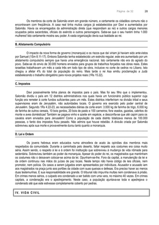 Página de 32
Os membros da corte de Salomão eram em grande número, e certamente os cidadãos comuns não o
encontravam com freqüência. A casa real tinha muitos cargos já estabelecidos por Davi e aumentados por
Salomão. Havia os encarregados da administração direta (que respondiam ao rei) e outros cargos menores
ocupados pelos sacerdotes, oficiais do exército e outros personagens. Sabe-se que o seu harém tinha 1.000
mulheres! Isto certamente mostra seu poder. A vasta organização devia sua lealdade ao rei.
B. Alistamento Compulsório
O impacto da nova forma de governo (monarquia) e os riscos que daí viriam já haviam sido antevistos
por Samuel (1Sm 8.11-17). Embora Salomão tenha estabelecido um exército regular, este era aumentado por um
alistamento compulsório sempre que havia uma emergência nacional. Isto certamente não era do agrado do
povo. Sabe-se do envio de 30.000 homens enviados para grupos de trabalhos forçados nas obras reais. Estes
israelitas trabalhavam um mês a cada três em todo tipo de obra, inclusive no corte de cedros no Líbano. Isto
chegou a afetar 4% do total da população do reino. Mais tarde o rei Asa emitiu proclamação a Judá
estabelecendo o trabalho obrigatório para novos projetos reais (1Rs 15.22).
C. Impostos
Davi possivelmente tinha planos de impostos para o país. Mas foi seu filho que o implementou.
Salomão dividiu o país em 12 distritos administrativos nos quais havia um funcionário público superior cuja
função era remeter à corte fundos suficientes para um mês. Estes distritos interferiram na divisão tribal e seus
supervisores eram de Jerusalém, não autoridades locais. O governo era exercido pelo poder central de
Jerusalém. Segundo 1Rs 4.22-23, as necessidades diárias da corte eram: 3.000 kg de farinha de trigo, 6.000 kg
de farinha de outros cereais, 10 bois gordos, 20 bois de pasto e 100 carneiros; fora veados, gazelas, cabritos do
monte e aves domésticas! Também se pagava vinho e azeite em espécie, e desconfia-se que até capim para os
cavalos eram enviados para Jerusalém! Como a população de cada distrito totalizava menos de 100.000
pessoas, o fardo dos impostos ficou pesado. Não admira que houve rebelião. A divisão criada por Salomão
sobreviveu após sua morte e provavelmente durou tanto quanto a monarquia.
D. Lei e Ordem
Os jovens hebreus eram educados numa atmosfera de acato às opiniões dos membros mais
respeitados da comunidade. Durante a caminhada pelo deserto, faltar respeito aos costumes era coisa muito
séria. Assim sendo, o respeito à lei e à ordem foi instituição que sobreviveu à mudança de vida nômade para
sedentária. Sobreviveu também ao poder da monarquia. Apesar do poder do rei, os magistrados que mantinham
os costumes não o deixavam colocar-se acima da lei. Opunham-se-lhe. Fora da capital, a manutenção da lei e
da ordem continuou nas mãos do juízes de paz locais. Neste tempo não havia código de leis oficiais, nem
promotor, nem polícia. Os casos a serem julgados eram apresentados por indivíduos. Acusador e acusado iam
aos magistrados na praça junto aos portões da cidade com suas queixas e defesas. Era preciso haver ao menos
duas testemunhas. E sua responsabilidade era grande. O tribunal não impunha multas nem condenava à prisão.
Em crimes menos sérios, o culpado era condenado a ser batido com uma vara, no máximo 40 vezes. Em crimes
capitais, a condenação era o apedrejamento. Neste caso, a população ajuntava-se toda e apedrejava o
condenado até que este estivesse completamente coberto por pedras.
I V. V I D A C I V I L
28
 