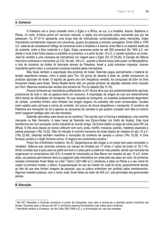 Página de 32
A. Comércio
A Palestina era a única conexão entre o Egito e a África, ao sul, e a Anatólia, Assíria, Babilônia e
Pérsia, no norte. Embora pobre em recursos naturais, a região era enriquecida pelos mercantes que por ela
passavam. Ez 27.12-14 apresenta uma longa lista de mercadorias comercializadas pelos mercantes. Estes
mercadores normalmente viajavam em caravanas, grupos de pessoas e animais carregados. Entre 2000 e 1750
a.C. sabe-se de considerável tráfego de caravanas entre a Anatólia e a Assíria, entre Mari e os estados asiáticos
do ocidente, entre a Ásia ocidental e o Egito. Estas caravanas podia ter até 500 jumentos! De 1900 a.C. em
diante a mula (mais forte) passou a substituir os jumentos, e a partir do séc. XI a.C. o camelo substituiu as mulas.
José foi vendido a uma caravana de mercadores em viagem para o Egito (Gn 37.25-28). A Canção de Débora
menciona caravanas e mercantes (Jz 5.6). No séc. VIII a.C., quando a Assíria lutava pelo poder na Mesopotâmia,
a rota de comércio da Arábia foi desviada através da Palestina. Israel e Judá cobraram impostos, tiveram
importante ganho extra, e compraram produtos trazidos pelos mercadores.
Mas havia também a exportação dos produtos de Israel. Salomão pagou parcialmente o material do
templo exportando cereais, vinho e azeite para Tiro. Os povos do deserto a leste do Jordão compravam os
produtos agrícolas de Israel. O espólio de guerra era com freqüência vendido. As conquistas de Davi na Síria
trouxeram metais para Israel. Talvez Moabe tenha sido um grande produtor de algodão cobrado como imposto
por Omri. Neemias reclama das vendas dos homens de Tiro no sábado (Ne 13.16).
Poucos tornavam-se mercadores profissionais no AT. Numa terra que era predominantemente agrícola,
produzia-se de tudo e não se gastava bens em consumo. A importação de artigos de luxo era extremamente
difícil devido às dificuldades de transporte. No que respeita ao transporte, os israelitas praticamente dependiam
do camelo. Jumentos tinham valor limitado nas longas viagens. As estradas não eram conservadas. Cavalos
eram usados para carroças e carros de combate. Um pouco de chuva atrapalhava o transporte. O comércio da
Palestina era monopólio do rei e apenas as caravanas de camelos é que podiam competir com eles (e mesmo
assim pagavam pedágio pelo uso das estradas).
Salomão aproveitou para lançar-se ao comércio. Fez acordo com a Fenícia e estabeleceu uma marinha
mercante no Mar Vermelho. A base naval de Salomão era Eziom-Geber (no Golfo de Ácaba). Este local
transformou-se num avançado centro industrial do mundo antigo. De Ezom-Geber ia carga de cobre para Ofir (na
África). E três anos depois os navios voltavam com ouro, prata, marfim, macacos, pavões, madeiras especiais e
pedras preciosas (1Rs 10.22). Não há menção à marinha mercante de Israel depois de meados do séc. IX a.C.
(1Rs 22.48). Salomão também mantinha o monopólio do comércio de cavalos e carros (1Rs 10.28). A Síria
fornecia cavalos e o Egito fornecia carros. O negócio era certamente lucrativo.7
Preço fixo é fenômeno moderno. No AT, barganhava-se até chegar a um preço bom para comprador e
vendedor. Sabe-se que Jeremias comprou um campo em Anatote por 17 siclos (= peso) de prata (Jr 32.1-15).
Amós constata que o peso para os grãos era leve e o peso para a prata era mais pesada, sendo que mercado res
enganavam os compradores (Am 8.5). A moeda foi introduzida na Ásia Menor em meados do séc. VI a.C. Antes
disso, as pessoas permutavam bens ou pagavam pela mercadoria em prata pelo seu peso em siclo. As primeiras
moedas conhecidas foram feitas na Lídia.8
Dario I (521-486 a.C.) introduziu a idéia na Pérsia e o seu nome foi
usado na primeira moeda, o dárico. A popularização do uso da moeda em Judá foi lenta, possivelmente devido
ao fato de que elas tinham imagens de pessoas, que os judeus entendiam ser proibido pelos mandamentos.
Algumas moedas judaicas, com o nome Judá, foram feitas ao redor de 400 a.C. sob permissão dos governantes
persas.
B. Educação
7
No NT, Herodes o Grande construiu o porto de Cesaréia, que veio a tornar-se o grande centro marítimo de
Israel. Durante todo o tempo do NT o comércio estava firmemente nas mãos dos romanos.
8
Heródoto atribui a Croesus, rei da Lídia (561-546 a.C.), a introdução do uso de moedas.
29
 