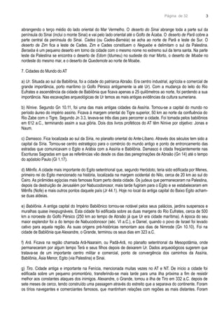 Página de 32
abrangendo o terço médio do lado oriental do Mar Vermelho. O deserto do Sinai abrange toda a parte sul da
península do Sinai (inclui o monte Sinai) e vai pelo lado oriental até o Golfo de Ácaba. O deserto de Parã cobre a
parte central da península do Sinai. Cades (ou Cades-Barnéia) se acha ao norte de Parã e leste de Sur. O
deserto de Zim fica a leste de Cades. Zim e Cades constituem o Neguebe e delimitam o sul da Palestina.
Berseba é um pequeno deserto em torno da cidade com o mesmo nome no extremo sul da terra santa. Na parte
leste da Palestina se encontra o deserto de Edom (Idumeu) no sudeste do mar Morto, o deserto de Moabe no
nordeste do mesmo mar, e o deserto de Quedemote ao norte de Moabe.
7. Cidades do Mundo do AT
a) Ur. Situada ao sul da Babilônia, foi a cidade do patriarca Abraão. Era centro industrial, agrícola e comercial de
grande importância, porto marítimo (o Golfo Pérsico antigamente ia até Ur). Com a mudança do leito do Rio
Eufrates e ascendência da cidade de Babilônia que ficava apenas a 25 quilômetros ao norte, foi perdendo a sua
importância. Nas escavações arqueológicas de Ur temos as mais antigas evidências da cultura sumeriana.
b) Nínive. Segundo Gn 10.11, foi uma das mais antigas cidades da Assíria. Tornou-se a capital do mundo no
período áureo do império assírio. Ficava á margem oriental do Tigre superior, 50 km ao norte da confluência do
Rio Zabe com o Tigre. Segundo Jn 3.3, levava-se três dias para percorrer a cidade. Foi tomada pelos babilônios
em 612 a.C., terminando assim a sua glória. Dois dos livros proféticos do AT têm Nínive por objetivo: Jonas e
Naum.
c) Damasco. Fica localizada ao sul da Síria, no planalto oriental do Ante-Líbano. Através dos séculos tem sido a
capital da Síria. Tornou-se centro estratégico para o comércio do mundo antigo e ponto de entroncamento das
estradas que comunicavam o Egito e Arábia com a Assíria e Babilônia. Damasco é citada freqüentemente nas
Escrituras Sagradas em que as referências vão desde os dias das peregrinações de Abraão (Gn 14) até o tempo
do apóstolo Paulo (Gl 1.17).
d) Mênfis. A cidade mais importante do Egito setentrional que, segundo Heródoto, teria sido edificada por Menes,
primeiro rei do Egito mencionado na história, localizada na margem ocidental do Nilo, cerca de 20 km ao sul do
Cairo. As pirâmides egípcias mais famosas ficam perto desta cidade. Os judeus que permaneceram na Palestina,
depois da destruição de Jerusalém por Nabucodonosor, mais tarde fugiram para o Egito e se estabeleceram em
Mênfis (Nofe) e mais outros pontos daquele país (Jr 44.1). Hoje no local da antiga capital do Baixo Egito acham-
se duas aldeias.
e) Babilônia. A antiga capital do Império Babilônico tornou-se notável pelos seus palácios, jardins suspensos e
muralhas quase inexpugnáveis. Esta cidade foi edificada sobre as duas margens do Rio Eufrates, cerca de 500
km a noroeste do Golfo Pérsico (250 km ao tempo de Abraão já que Ur era cidade marítima). A época do seu
maior esplendor foi a do tempo de Nabucodonosor (séc. VI a.C.), e Daniel, quando o povo de Israel foi levado
cativo para aquela região. As suas origens pré-históricas remontam aos dias de Nimrode (Gn 10.10). Foi na
cidade de Babilônia que Alexandre, o Grande, terminou os seus dias em 323 a.C.
f) Arã. Ficava na região chamada Arã-Naaraim, ou Padã-Arã, no planalto setentrional da Mesopotâmia, onde
permaneceram por algum tempo Terá e seus filhos depois de deixarem Ur. Dados arqueológicos sugerem que
tratava-se de um importante centro militar e comercial, ponto de convergência dos caminhos da Assíria,
Babilônia, Ásia Menor, Egito (via Palestina) e Sinai.
g) Tiro. Cidade antiga e importante na Fenícia, mencionada muitas vezes no AT e NT. De início a cidade foi
edificada sobre um pequeno promontório, transferindo-se mais tarde para uma ilha próxima a fim de resistir
melhor aos constantes ataques dos inimigos. Alexandre, o Grande, tomou a ilha de Tiro em 332 a.C. depois de
sete meses de cerco, tendo construído uma passagem através do estreito que a separava do continente. Foram
os tírios navegantes e comerciantes famosos, que mantinham relações com regiões as mais distantes. Foram
3
 