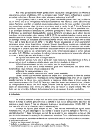 Página de 32
Não consta que os israelitas fôssem grandes leitores e sua cultura e produção literária são inferiores à
dos cananeus, egípcios e babilônicos. O AT não tem palavra para "escola". Mestres profissionais só aparecem
em período muito posterior. Escrever não era hábito universal na sociedade de Israel do AT.
O rapaz aprendia primeiro com a mãe, depois, quando mais crescido, passava para a responsabilidade
do pai. A moça tinha a sua educação sob inteira responsabilidade da mãe. Não havia sistema educacional do
estado. As crianças aprendiam em casa tudo o que era essencial para a vida. As moças aprendiam o necessário
para serem boas esposas e mães; os rapazes aprendiam a seguir a carreira do pai. O livro de Provérbios
enfatiza a importância da instrução religiosa e moral, que também era dada em casa. Não se aprendia de livros,
o que aponta para a importância da tradição oral. Certamente grande parte da instrução se transmitia oralmente.
É difícil saber que porcentagem da população lia e escrevia. Certamente eram poucos que o sabiam. Sabe-se
que alguns meninos aprendiam a ler e escrever (Is 29.12; 10.19). A arqueologia descobriu o que se pensa ser
exercício de escrita de crianças. Sabemos que Jeremias (Jr 36) ditava ao seu secretário os seus ensinamentos e
ele os redigia num rolo. Os analfabetos: assinavam documentos com uma marca especial (algo como o nosso
"x") ou com a marca de um selo (Jr 32.10-14; 1Rs 21.8). Achados arqueológicos em Israel desenterraram
centenas de selos e marcas do período da monarquia. Há quem desconfie que o papiro era o material mais
comum usado para a escrita. No entanto, a humidade da Palestina não deixou sobrar manuscrito para prová-lo.
Se era popular, as folhas de papiro eram emendadas e enroladas em forma de rolo. O códice só foi conhecido na
era cristã. Porém o papiro não era o único material para a escrita. Também se usava peles de animais e placas
de madeira (Is 8.1; 30.8) bem como pedaços de cerâmica (ostraca) para apontamentos, letras e notas referentes
ao comércio. As inscrições eram feitas à mão, com tinta.9
Os seguintes instrumentos eram usados para a escrita:
a) "Caneta". Consistia numa aste de planta com fibras macias numa das extremidades de forma a
parecer mais um pincel. As letras eram pintadas sobre a superfície com pinceladas de tinta preta.10
b) Tinta. Possivelmente esta era feita com o resíduo preto das lamparinas e grude.
c) Paleta. Era a base onde o escriba misturava o grude com o material preto para fabricar a tinta.
Certamente ele o fazia na medida em que necessitava da tinta.
d) Esponja. Era usada para apagar os erros.
e) Faca. Servia para afiar a extremidade da "caneta" quando necessário.
Talvez a maioria dos documentos escritos nos tempos do AT eram produto do labor dos escribas
profissionais.11
No AT só encontramos referências aos escribas no período pós-exílico, tempo em que ocuparam
posição importante na vida do povo, como estudantes e mestres da religião. Alguns já tinham posição de
destaque mesmo antes do exílio (2Sm 8.17). Via de regra, os escribas lidavam com os assuntos do rei, cuidavam
da correspondência do estado com outras nações, tomavam conta dos registros nacionais. A profissão de
escriba era característica a certas famílias (1Cr 2.55) e talvez até tivessem seu próprio sindicato.12
Mas nem
todos eram alto funcionários do Estado. Muitos deles certamente não passavam de simples escriturários.
C. Calendário
Os israelitas pensavam no tempo mais em termos do seu conteúdo do que da sua extensão. Quando
falavam do tempo da colheita, pensavam mais na colheita do que período correspondente aos meses de
setembro ou outubro do ano. A visita era feita depois do almoço, e não pontualmente às 14h! 2Rs 20.9-11 diz
que, para saber a hora, o rei olhava para a sombra sobre os degraus.
O tempo era regulado pelas estações do ano. O mês não era determinado por alguma divisão
matemática mas, sim, pela observação da lua: quando se avistava a lua nova, começava o novo mês. O
calendário lunar tem 11 dias a menos que o ano real. Daí que a cada três anos acrescentava-se mais um mês
para sincronizar os meses com as estações às quais estavam associadas. Como o mês lunar eventualmente tem
9
Sabe-se da tradição de seguidores de Maomé que copiavam suas palavras em pedaços de couro, em ossos,
e em folhas de palmeiras!
10
Tem tinta que durou quase 3.000 anos!
11
No Egito, os escribas eram sistematicamente treinados para a sua profissão.
12
A escrita hebraica permaneceu quase sem alterações durante cerca de mil anos.
30
 