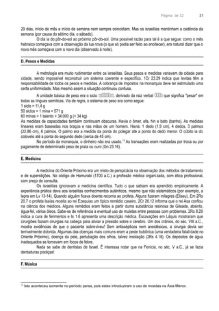 Página de 32
29 dias, início de mês e início de semana nem sempre coincidiam. Mas os israelitas mantinham a cadência da
semana (por causa do sétimo dia, o sábado).
O dia ia do pôr-do-sol ao próximo pôr-do-sol. Uma possível razão para tal é a que segue: como o mês
hebraico começava com a observação da lua nova (o que só podia ser feito ao anoitecer), era natural dizer que o
novo mês começava com o novo dia (observado à noite).
D. Pesos e Medidas
A metrologia era muito rudimentar entre os israelitas. Seus pesos e medidas variavam de cidade para
cidade, sendo impossível reconstruir um sistema coerente e específico. 1Cr 23.29 indica que levitas têm a
responsabilidade de todos os pesos e medidas. A cobrança de impostos na monarquia deve ter estimulado uma
certa uniformidade. Mas mesmo assim a situação continuou confusa.
A unidade básica de peso era o siclo , derivado da raiz verbal  que significa "pesar" em
todas as línguas semíticas. Via de regra, o sistema de peso era como segue:
1 siclo = 11,4 g
50 siclos = 1 mina = 571 g
60 minas = 1 talento = 34.000 g (= 34 kg)
As medidas de capacidades também continuam obscuras. Havia o ômer, efa, hin e bato (banho). As medidas
lineares eram baseadas nos braços e nas mãos de um homem. Havia: 1 dedo (1,9 cm), 4 dedos, 3 palmos
(22,86 cm), 6 palmos. O palmo era a medida da ponta do polegar até a ponta do dedo menor. O cúbito ia do
cotovelo até a ponta do segundo dedo (cerca de 45 cm).
No período da monarquia, o dinheiro não era usado.13
As transações eram realizadas por troca ou por
pagamente de determinado peso de prata ou ouro (Gn 23.16).
E. Medicina
A medicina do Oriente Próximo era um misto de perspicácia na observação dos métodos de tratamento
e de superstições. No código de Hamurabi (1700 a.C.) a profissão médica organizada, com ética profissional,
com preço de consulta.
Os israelitas ignoravam a medicina científica. Tudo o que sabiam era aprendido empiricamente. A
experiência prática dava aos israelitas conhecimentos autênticos, mesmo que não sistemáticos (por exemplo, a
lepra em Lv 13-14). Quando alguém ficava doente recorria ao profeta. Alguns fizeram milagres (Eliseu). Em 2Rs
20.7 o profeta Isaías receita ao rei Ezequias um típico remédio caseiro. 2Cr 26.12 informa que o rei Asa confiou
na ciência dos médicos. Alguns remédios eram feitos a partir duma substância resinosa de Gileade, absinto,
água-fel, vários óleos. Sabe-se de referência a eventual uso de muletas entre pessoas com problemas. 2Rs 8.29
indica a cura de ferimentos e Is 1.6 apresenta uma descrição médica. Escavações em Láquis mostraram que
cirurgiões faziam cirurgias na cabeça para aliviar a pressão sobre o cérebro. Um dos crânios, do séc. VIII a.C.,
mostra evidências de que o paciente sobreviveu! Sem antissépticos nem anestésicos, a cirurgia devia ser
terrivelmente dolorida. Algumas das doenças mais comuns eram a peste bubônica (uma verdadeira fatalidade no
Oriente Próximo), doença da pele, pertubação dos olhos, talvez insolação (2Rs 4.18). Os depósitos de água
inadequados se tornavam em focos de febre.
Nada se sabe de dentistas de Israel. É interessa notar que na Fenícia, no séc. V a.C., já se fazia
dentaduras postiças!
F. Música
13
Isto aconteceu somente no período persa, pois estes introduziram o uso de moedas na Ásia Menor.
31
 
