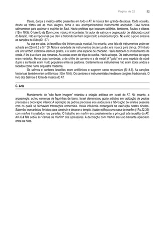Página de 32
Canto, dança e música estão presentes em todo o AT. A música tem grande destaque. Cada ocasião,
desde as tristes até as mais alegres, tinha o seu acompanhamento instrumental adequado. Davi tocava
calmamente para acalmar o espírito de Saul. Havia profetas que tocavam saltérios, tambores, flautas e cítaras
(1Sm 10.5). O talento de Davi como músico é inconteste: foi autor de salmos e organizador do elaborado coral
do templo. Não é impossível que Davi e Salomão tenham organizado a música litúrgica. No exílio o povo entoava
as canções de Sião (Sl 137).
Ao que se sabe, os israelitas não tinham pauta musical. No entanto, uma lista de instrumentos pode ser
achada em 2Sm 6.5 e Sl 150. Nota a variedade de instrumentos de percussão: era música para dança. O tímbalo
era um tambor, címbalos eram os pratos, e o sistro uma espécie de chocalho. Havia também os instrumentos de
corda. A lira é a cítara dos romanos. As cordas eram de tripa de ovelha. Havia a harpa. Os instrumentos de sopro
eram variados. Havia duas trombetas: a de chifre de carneiro e a de metal. A "gaita" era uma espécie de oboé
duplo e as flautas eram muito populares entre os pastores. Certamente os instrumentos não eram todos unidos e
tocados como numa orquestra moderna.
Os salmos e cantares israelitas eram antifônicos e sugerem canto responsivo (Sl 8.5). As canções
folclóricas também eram antifônicas (1Sm 18.6). Os cantores e instrumentistas herdaram canções tradicionais. O
livro dos Salmos é fonte de música do AT.
G. Arte
Mandamento de "não fazer imagem" retardou a criação artítisca em Israel do AT. No entanto, a
arqueologia: achou centenas de figurinhas de barro. Israel demonstrou gosto artístico em lapidação de pedras
preciosas e decoração interior: A lapidação de pedras preciosas era usada para a fabricação de sinetes pessoais
com os quais se fechavam transações comerciais. Havia influência estrangeira na execução destes sinetes.
Salomão teve artistas fenícios para construir e decorar o templo. Acabe edificou uma casa de marfim (1Rs 22.39)
com marfins incrustados nas paredes. O trabalho em marfim era possivelmente a principal arte israelita do AT.
Am 6.4 fala sobre as "camas de marfim" dos opressores. A decoração com marfim era luxo bastante apreciado
entre os ricos.
32
 