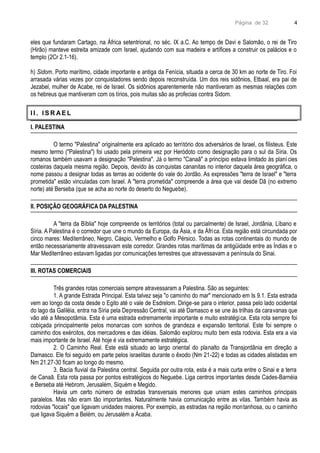 Página de 32
eles que fundaram Cartago, na África setentrional, no séc. IX a.C. Ao tempo de Davi e Salomão, o rei de Tiro
(Hirão) manteve estreita amizade com Israel, ajudando com sua madeira e artífices a construir os palácios e o
templo (2Cr 2.1-16).
h) Sidom. Porto marítimo, cidade importante e antiga da Fenícia, situada a cerca de 30 km ao norte de Tiro. Foi
arrasada várias vezes por conquistadores sendo depois reconstruída. Um dos reis sidônios, Etbaal, era pai de
Jezabel, mulher de Acabe, rei de Israel. Os sidônios aparentemente não mantiveram as mesmas relações com
os hebreus que mantiveram com os tírios, pois muitas são as profecias contra Sidom.
I I . I S R AE L
I. PALESTINA
O termo "Palestina" originalmente era aplicado ao território dos adversários de Israel, os filisteus. Este
mesmo termo ("Palestina") foi usado pela primeira vez por Heródoto como designação para o sul da Síria. Os
romanos também usavam a designação "Palestina". Já o termo "Canaã" a princípio estava limitado às planícies
costeiras daquela mesma região. Depois, devido às conquistas cananitas no interior daquela área geográfica, o
nome passou a designar todas as terras ao ocidente do vale do Jordão. As expressões "terra de Israel" e "terra
prometida" estão vinculadas com Israel. A "terra prometida" compreende a área que vai desde Dã (no extremo
norte) até Berseba (que se acha ao norte do deserto do Neguebe).
II. POSIÇÃO GEOGRÁFICA DA PALESTINA
A "terra da Bíblia" hoje compreende os territórios (total ou parcialmente) de Israel, Jordânia, Líbano e
Síria. A Palestina é o corredor que une o mundo da Europa, da Ásia, e da África. Esta região está circundada por
cinco mares: Mediterrâneo, Negro, Cáspio, Vermelho e Golfo Pérsico. Todas as rotas continentais do mundo de
então necessariamente atravessavam este corredor. Grandes rotas marítimas da antigüidade entre as Índias e o
Mar Mediterrâneo estavam ligadas por comunicações terrestres que atravessavam a península do Sinai.
III. ROTAS COMERCIAIS
Três grandes rotas comerciais sempre atravessaram a Palestina. São as seguintes:
1. A grande Estrada Principal. Esta talvez seja "o caminho do mar" mencionado em Is 9.1. Esta estrada
vem ao longo da costa desde o Egito até o vale de Esdrelom. Dirige-se para o interior, passa pelo lado ocidental
do lago da Galiléia, entra na Síria pela Depressão Central, vai até Damasco e se une às trilhas da caravanas que
vão até a Mesopotâmia. Esta é uma estrada extremamente importante e muito estratégica. Esta rota sempre foi
cobiçada principalmente pelos monarcas com sonhos de grandeza e expansão territorial. Este foi sempre o
caminho dos exércitos, dos mercadores e das idéias. Salomão explorou muito bem esta rodovia. Esta era a via
mais importante de Israel. Até hoje é via extremamente estratégica.
2. O Caminho Real. Este está situado ao largo oriental do planalto da Transjordânia em direção a
Damasco. Ele foi seguido em parte pelos israelitas durante o êxodo (Nm 21-22) e todas as cidades alistadas em
Nm 21.27-30 ficam ao longo do mesmo.
3. Bacia fluvial da Palestina central. Seguida por outra rota, esta é a mais curta entre o Sinai e a terra
de Canaã. Esta rota passa por pontos estratégicos do Neguebe. Liga centros importantes desde Cades-Barnéia
e Berseba até Hebrom, Jerusalém, Siquém e Megido.
Havia um certo número de estradas transversais menores que uniam estes caminhos principais
paralelos. Mas não eram tão importantes. Naturalmente havia comunicação entre as vilas. Também havia as
rodovias "locais" que ligavam unidades maiores. Por exemplo, as estradas na região montanhosa, ou o caminho
que ligava Siquém a Belém, ou Jerusalém a Ácaba.
4
 