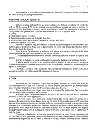 Página de 32
Percebe-se que as rotas mais importantes salientam a direção N-S tomada na Palestina. Isto acontece
em virtude da configuração geográfica do terreno.
IV. RELEVO E ESTRUTURA GEOGRÁFICA
De forma simplista, pode-se afirmar que as dimensões médias de Israel hoje são de 240 km (direção
N-S) por 80 Km (direção E-W). A maior distância nos tempos bíblicos vai desde as fronteiras do Egito (no
extremo sul) até a Ásia Menor (no extremo norte) e esta dista cerca de 680 Km. Identificamos aí pelo menos
cinco grandes zonas geográficas no formato de faixas no sentido N-S. São as seguintes zonas:
1. O litoral.
2. A cadeia de montanhas ocidentais.
3. Os vales escarpados (Arabá, vale do Jordão, Beqa, Ger).
4. As montanhas orientais (terras altas da Transjordânia, Hermom, Anti-Líbano),
5. desertos do Neguebe, Arábia, Síria.
Ao norte da cidade do Acre, as montanhas se elevam abruptamente perto do mar limitando a zona
litoral em seções descontínuas. Nesta zona se acham alguns dos portos mais famosos da antitüidade (Sidom,
Tiro, Beirute, Trípoli, Ras Shamra).
Ao sul do Monte Carmelo a costa se abre numa larga planície contínua, sem portos naturais. Do ponto-
de-vista geográfico isto explica porque Israel não tem tradição marítima.
O Vale Escarpado representa um antigo contorno planetário que se pode traçar até os lagos do leste
africano.
Já o Vale do Esdrelom representa uma faixa transversal que faz divisão entre a Galiléia e a Samaria.
A beirada oriental do Jordão, o sul das terras altas da Judéia e a parte oriental do planalto da
Transjordânia apresentam condições semi-áridas ou áridas, e boa parte está composta por terras inúteis para a
agricultura ou habitação.
No entanto, o vale do rio Jordão apresenta a mais profunda depressão do globo terrestre. Este vale na
sua parte terminal (ao sul) está a mais de 400 m abaixo do nível do mar.
V. CLIMA
A Palestina tem clima subtropical. O verão é seco e quente. No inverno fica húmido e frio. Claro, há
variações dependendo do local onde se encontra. De maneira simplista, pode-se afirmar que há três principais
zonas climáticas na Palestina: zona mediterrânea, zona de estepe, zona desértica.
A zona mediterrânea, como indica o nome, situa-se na costa do Mar Mediterrâneo. Esta zona costeira
caracteriza-se por invernos brandos e verões quentes.
A capa prolongada de neve nas montanhas do Líbano é fenômeno excepcional, embora a neve seja
conhecida no Haurã. Em outras regiões é rara.
Via de regra, o verão vai de abril/maio a setembro/outubro. Este período é conhecido como a época
das secas. Simplesmente não chove. Quando chove, isto vira notícia de primeira página de jornal! A temperatura
é estável. Uma corrente de ar quente vem da região da Turquia e mantém a temperatura. Igualmente é constante
a corrente de ar procedente do Mediterrâneo. Fenômeno interessante é a grande quantidade de orvalho que se
precipita nesta época. Isto é muito importante para manter as plantas vivas. Os meses de junho, julho e agosto
são os principais meses de verão. É muito quente. Ao entardecer, sente-se alívio com a brisa do Mediterrâneo. À
noite fica fresco.
Constata-se na Palestina um fenômeno da natureza denominado de siroco. Durante dias (variando de
3 a 7, ou mais) um vento quente e seco sopra constantemente vindo do lado desértico oriental. A humidade baixa
tremendamente chegando até 30% ou menos (o normal é de 40-75%). As noites tornam-se quentes e há muita
5
 