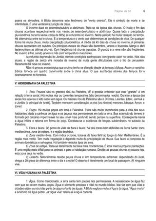 Página de 32
poeira na atmosfera. A Bíblia denomina este fenômeno de "vento oriental". Ele é símbolo de morte e de
infertilidade. É uma verdadeira punição de Deus.
O inverno dura de setembro/outubro a abril/maio. Trata-se da época das chuvas. O início e fim das
chuvas acontece respectivamente nos meses de setembro/outubro e abril/maio. Quase toda a precipitação
pluviométrica da terra santa (cerca de 80%) se concentra no inverno. Neste período há muita variação no tempo.
Há alternância entre sol e chuva. É a temperatura e o vento que determinam as condições de vida. De qualquer
forma há muita chuva, muita precipitação pluviométrica. A média dá 45 dias de chuva no inverno. A primeiras
chuvas acontecem em outubro. Os principais meses de chuva são dezembro, janeiro e fevereiro. Março e abril
testemunham as últimas chuvas. Com freqüência há chuvas pesadas. O granizo e a neve não são freqüentes.
No inverno é frio, sendo janeiro o mês com temperatura mais baixa.
A profunda depressão do Jordão oferece condições subtropicais com grande calor no verão. Nos dias
atuais, a região de Jericó vira moradia de inverno de muita gente dificuldades com o frio de Jerusalém.
Raramente há neve no inverno.
Não há provas arqueológica que o clima tenha se alterado desde os tempos bíblicos. Assim a narrativa
bíblica fornece um quadro convincente sobre o clima atual. O que aconteceu através dos tempos foi o
desmatamento de florestas.
V. HIDROGRAFIA DA PALESTINA
1. Rios. Poucos são os grandes rios da Palestina. (E é preciso entender que este "grande" é em
relação à terra santa.) Há muitos rios ou correntes temporários (são denominados wadis). Durante a época das
secas fica apenas o leito seco sem água. Os maiores rios da Palestina são o Orontes, Leontes, Litani, Jarmuk e
o Jordão (o principal de Israel). Também merecem consideração os rios (ou ribeiros) menores Joboque, Arnon, e
Zered.
2. Poços. Há muitos poços em toda a Palestina. Estes são muito importantes para a vida dos seus
habitantes, dada a carência de água e os poucos rios permanentes em toda a terra. Boa extensão do terreno é
formada por calcáreo impermeável no seu nível mais profundo sendo poroso na superfície. Conseqüentemente
a água infiltra e retorna em forma de poço. Constata-se a existência de lençóis subterrâneos no subsolo da
Palestina.
3. Flora e fauna. Do ponto de vista da flora e fauna, há três zonas bem definidas na Terra Santa: zona
mediterrânea, zona de estepe, e a região desértica.
a) Zona mediterrânea. Com indica o nome, trata-se da faixa fértil ao longo do Mar Mediterrâneo. É a
região mais verde. Tem muita vegetação e depende muito da precipitação de chuva. Sua fauna é composta de
animais domésticos e selvagens. Há também variados tipos de aves.
b) Zona de estepe. Trata-se literalmente da faixa mais montanhosa. É local menos propício plantações.
É uma região mais difícil para os animais e para a habitação humana. Devido às poucas chuvas e poucos rios,
esta zona seca no verão.
c) Deserto. Naturalmente recebe pouca chuva e tem temperaturas extremas: dependendo do local,
chega a 20 graus de diferença entre o dia e a noite! O deserto é literalmente um local de passagem. Ali ninguém
vive.
VI. VIDA HUMANA NA PALESTINA
1. Água. Como mencionado, a terra santa tem poucos rios permanentes. A necessidade de água faz
com que se cavem muitos poços. Água é elemento precioso e vital no mundo bíblico. Isto faz com que vilas e
cidades sejam construídas perto de alguma fonte de águas. A Bíblia explora muito a figura da água. "Água morta"
é sinônimo de água podre. Já "água viva" refere-se a água corrente.
6
 