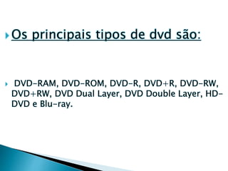  Os principais tipos de dvd são:
 DVD-RAM, DVD-ROM, DVD-R, DVD+R, DVD-RW,
DVD+RW, DVD Dual Layer, DVD Double Layer, HD-
DVD e Blu-ray.
 
