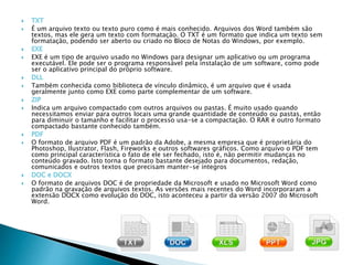 É um arquivo texto ou texto puro como é mais conhecido. Arquivos dos Word também são
textos, mas ele gera um texto com formatação. O TXT é um formato que indica um texto sem
formatação, podendo ser aberto ou criado no Bloco de Notas do Windows, por exemplo.
 EXE é um tipo de arquivo usado no Windows para designar um aplicativo ou um programa
executável. Ele pode ser o programa responsável pela instalação de um software, como pode
ser o aplicativo principal do próprio software.
 Também conhecida como biblioteca de vínculo dinâmico, é um arquivo que é usada
geralmente junto como EXE como parte complementar de um software.
 Indica um arquivo compactado com outros arquivos ou pastas. É muito usado quando
necessitamos enviar para outros locais uma grande quantidade de conteúdo ou pastas, então
para diminuir o tamanho e facilitar o processo usa-se a compactação. O RAR é outro formato
compactado bastante conhecido também.
 O formato de arquivo PDF é um padrão da Adobe, a mesma empresa que é proprietária do
Photoshop, Ilustrator, Flash, Fireworks e outros softwares gráficos. Como arquivo o PDF tem
como principal característica o fato de ele ser fechado, isto é, não permitir mudanças no
conteúdo gravado. Isto torna o formato bastante desejado para documentos, redação,
comunicados e outros textos que precisam manter-se íntegros
 O formato de arquivos DOC é de propriedade da Microsoft e usado no Microsoft Word como
padrão na gravação de arquivos textos. As versões mais recentes do Word incorporaram a
extensão DOCX como evolução do DOC, isto aconteceu a partir da versão 2007 do Microsoft
Word.
 