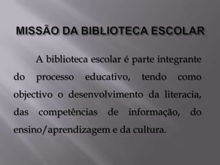 A biblioteca escolar é parte integrante
do    processo   educativo,   tendo    como
objectivo o desenvolvimento da literacia,
das   competências    de   informação,    do
ensino/aprendizagem e da cultura.
 
