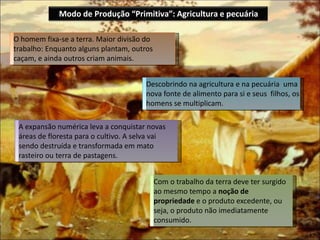 A expansão numérica leva a conquistar novas
áreas de floresta para o cultivo. A selva vai
sendo destruída e transformada em mato
rasteiro ou terra de pastagens.
O homem fixa-se a terra. Maior divisão do
trabalho: Enquanto alguns plantam, outros
caçam, e ainda outros criam animais.
Descobrindo na agricultura e na pecuária uma
nova fonte de alimento para si e seus filhos, os
homens se multiplicam.
Com o trabalho da terra deve ter surgido
ao mesmo tempo a noção de
propriedade e o produto excedente, ou
seja, o produto não imediatamente
consumido.
Modo de Produção “Primitiva”: Agricultura e pecuária
 