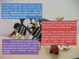 Os homens trabalhando com as próprias mãos,
e com as forças dos seus músculos, têm a
sensação de que lhes pertence o grão dela
colhido. Reivindicarão a posse ou o direito de
domínio e determinação sobre o produto deste
pedaço de terra que cultivam.
E se sobra alguma coisa, troca-se com as
tribos vizinhas: “minha sobra de milho por
sua sobra de trigo ou leite de cabra”.
Mas se o vizinho domina um território
mais vasto, e as suas sobras superam as
de toda a vizinhança, as trocas se tornam
desiguais e geram um novo excedente, de
onde se instala uma relação de
desigualdade entre as tribos.
Com intuito de conquistar novas
terras, a guerra torna-se um meio efetivo
para tal ganho. Frequentemente, o povo
conquistado permaneceu para trabalhar e
entregar seus excedentes aos novos
senhores.
 