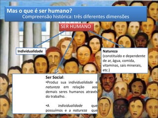 Mas o que é ser humano?
Compreensão histórica: três diferentes dimensões
SER HUMANO
Individualidade Natureza
(constituído e dependente
de ar, água, comida,
vitaminas, sais minerais,
etc.)
Ser Social:
•Produz sua individualidade e
natureza em relação aos
demais seres humanos através
do trabalho.
•A individualidade que
possuímos e a natureza que
desenvolvemos estão
 