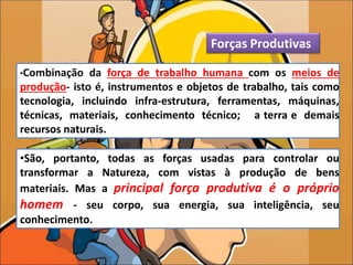 •São, portanto, todas as forças usadas para controlar ou
transformar a Natureza, com vistas à produção de bens
materiais. Mas a principal força produtiva é o próprio
homem - seu corpo, sua energia, sua inteligência, seu
conhecimento.
Forças Produtivas
•Combinação da força de trabalho humana com os meios de
produção- isto é, instrumentos e objetos de trabalho, tais como
tecnologia, incluindo infra-estrutura, ferramentas, máquinas,
técnicas, materiais, conhecimento técnico; a terra e demais
recursos naturais.
 