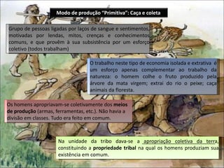 O trabalho neste tipo de economia isolada e extrativa é
um esforço apenas complementar ao trabalho da
natureza: o homem colhe o fruto produzido pela
árvore da mata virgem; extrai do rio o peixe; caça
animais da floresta.
Grupo de pessoas ligadas por laços de sangue e sentimentos,
motivadas por lendas, mitos, crenças e conhecimentos
comuns, e que provêm à sua subsistência por um esforço
coletivo (todos trabalham)
Os homens apropriavam-se coletivamente dos meios
de produção (armas, ferramentas, etc.). Não havia a
divisão em classes. Tudo era feito em comum.
Na unidade da tribo dava-se a apropriação coletiva da terra,
constituindo a propriedade tribal na qual os homens produziam sua
existência em comum.
Modo de produção “Primitiva”: Caça e coleta
 
