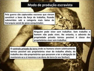 Modo de produção escravista

Pela guerra são capturados escravos que vieram
constituir a base da força de trabalho, ficando
submetidos sob a categoria mais baixa da
hierarquia social do povo conquistador.


                            Ninguém pode viver sem trabalhar. Sem trabalho o
                            homem não pode viver. No entanto, o advento da
                            propriedade privada tornou possível à classe dos
                            proprietários viver sem trabalhar.


     O controle privado da terra onde os homens vivem coletivamente
     tornou possível aos proprietários viver do trabalho alheio; do
     trabalho dos não-proprietários que passaram a ter a obrigação de
     manterem-se a si mesmos e ao dono da terra (o seu Senhor).
 