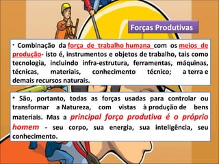 Forças Produtivas
• Combinação da força de trabalho humana com os meios de
produção- isto é, instrumentos e objetos de trabalho, tais como
tecnologia, incluindo infra-estrutura, ferramentas, máquinas,
técnicas,   materiais,    conhecimento      técnico;   a terra e
demais recursos naturais.

• São, portanto, todas as forças usadas para controlar ou
transformar a Natureza, com vistas à produção de bens
materiais. Mas a principal força produtiva é o próprio
homem - seu corpo, sua energia, sua inteligência, seu
conhecimento.
 