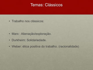 Temas: Clássicos
• Trabalho nos clássicos:
• Marx : Alienação/exploração.
• Durkheim: Solidariedade.
• Weber: ética positiva do trabalho. (racionalidade)
 