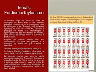 Temas:
Fordismo/Taylorismo
O binômio surge da fusão da linha de
montagem de Henri Ford e dos métodos
propostos Frederick Taylor, a estratégia da linha
de montagem e os métodos, conjuntamente
aplicados no início do século XX, visavam a
produção em massa e à intensificação e
aperfeiçoamento dos movimentos do trabalho,
para eliminar os tempos mortos e aumentar a
produtividade.
Exigiam um controle vertical forte dos
trabalhadores por parte dos gerentes, e a
mediação do tempo em que a tarefa é
realizada.
Linha de montagem (esteira/especialização).
O Binômio Fordismo/taylorismo ultrapassa os
muros da fábrica influenciando a sociabilidade
Em diversas esferas, para além da esfera
puramente econômica. O consumo de massa, a
estandardização da vida, a rotina tornaram-se
o estilo de vida moderno . Alvo de crítica de
matizes diferentes, e não só na sociologia, na
filosofia, e na arte como no quadro ao lado de
Andy Warhol
 