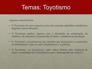 Temas: Toyotismo
Algumas características:
• O Toyotismo foi uma resposta à crise da economia capitalista mundial pós
Segunda Guerra Mundial .
• O Toyotismo ganhou impulso com a introdução da computação, da
robótica e da telemática (transmissão de dados a distância) na produção.
• O Toyotismo caracterizou-se por métodos que procuraram a cooperação
de trabalhadores entre si, entre trabalhadores e a gerência.
• O Toyotismo se caracterizou, entre outros fatores, pela exigência de
maior versatilidade dos trabalhadores para o desempenho das funções.
 