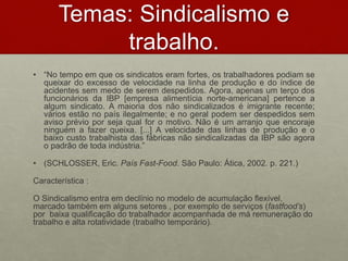 Temas: Sindicalismo e
trabalho.
• “No tempo em que os sindicatos eram fortes, os trabalhadores podiam se
queixar do excesso de velocidade na linha de produção e do índice de
acidentes sem medo de serem despedidos. Agora, apenas um terço dos
funcionários da IBP [empresa alimentícia norte-americana] pertence a
algum sindicato. A maioria dos não sindicalizados é imigrante recente;
vários estão no país ilegalmente; e no geral podem ser despedidos sem
aviso prévio por seja qual for o motivo. Não é um arranjo que encoraje
ninguém a fazer queixa. [...] A velocidade das linhas de produção e o
baixo custo trabalhista das fábricas não sindicalizadas da IBP são agora
o padrão de toda indústria.”
• (SCHLOSSER, Eric. País Fast-Food. São Paulo: Ática, 2002. p. 221.)
Característica :
O Sindicalismo entra em declínio no modelo de acumulação flexível,
marcado também em alguns setores , por exemplo de serviços (fastfood’s)
por baixa qualificação do trabalhador acompanhada de má remuneração do
trabalho e alta rotatividade (trabalho temporário).
 