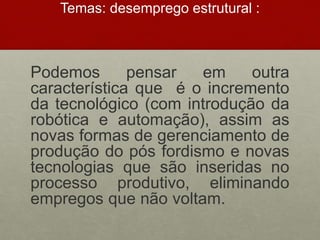 Temas: desemprego estrutural :
Podemos pensar em outra
característica que é o incremento
da tecnológico (com introdução da
robótica e automação), assim as
novas formas de gerenciamento de
produção do pós fordismo e novas
tecnologias que são inseridas no
processo produtivo, eliminando
empregos que não voltam.
 