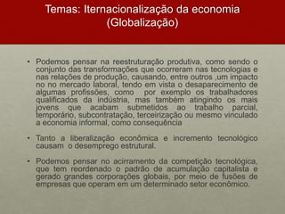 Temas: Iternacionalização da economia
(Globalização)
• Podemos pensar na reestruturação produtiva, como sendo o
conjunto das transformações que ocorreram nas tecnologias e
nas relações de produção, causando, entre outros ,um impacto
no no mercado laboral, tendo em vista o desaparecimento de
algumas profissões, como por exemplo os trabalhadores
qualificados da indústria, mas também atingindo os mais
jovens que acabam submetidos ao trabalho parcial,
temporário, subcontratação, terceirização ou mesmo vinculado
a economia informal, como consequência
• Tanto a liberalização econômica e incremento tecnológico
causam o desemprego estrutural.
• Podemos pensar no acirramento da competição tecnológica,
que tem reordenado o padrão de acumulação capitalista e
gerado grandes corporações globais, por meio de fusões de
empresas que operam em um determinado setor econômico.
 