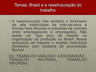 Temas: Brasil e a reestruturação do
trabalho
• A reestruturação trás também o fenômeno
da alta rotatividade da mão-de-obra e
formas mais flexíveis e precárias de contrato
entre empregadores e empregados. Não
existe um “tipo puro de modelo da
organização da produção no Brasil. Nossa
economia vai mesclar o modelo tradicional
(fordismo) com modelos de acumulação
flexível.
EX: TRABALHO ANÁLOGO A ESCRAVIDÃO ,
TRABALHO INFORMAL, TRABALHO
INFORMAL
 
