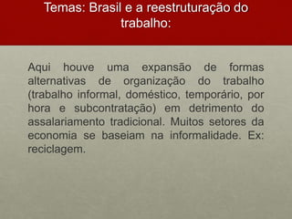 Temas: Brasil e a reestruturação do
trabalho:
Aqui houve uma expansão de formas
alternativas de organização do trabalho
(trabalho informal, doméstico, temporário, por
hora e subcontratação) em detrimento do
assalariamento tradicional. Muitos setores da
economia se baseiam na informalidade. Ex:
reciclagem.
 