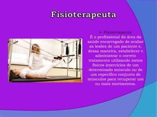 16
 Fisioterapeuta:
É o profissional da área da
saúde encarregado de avaliar
as lesões de um paciente e,
dessa maneira, estabelecer e
administrar o correto
tratamento utilizando meios
físicos (exercícios de um
determinado músculo ou de
um específico conjunto de
músculos para recuperar um
ou mais movimentos.
 